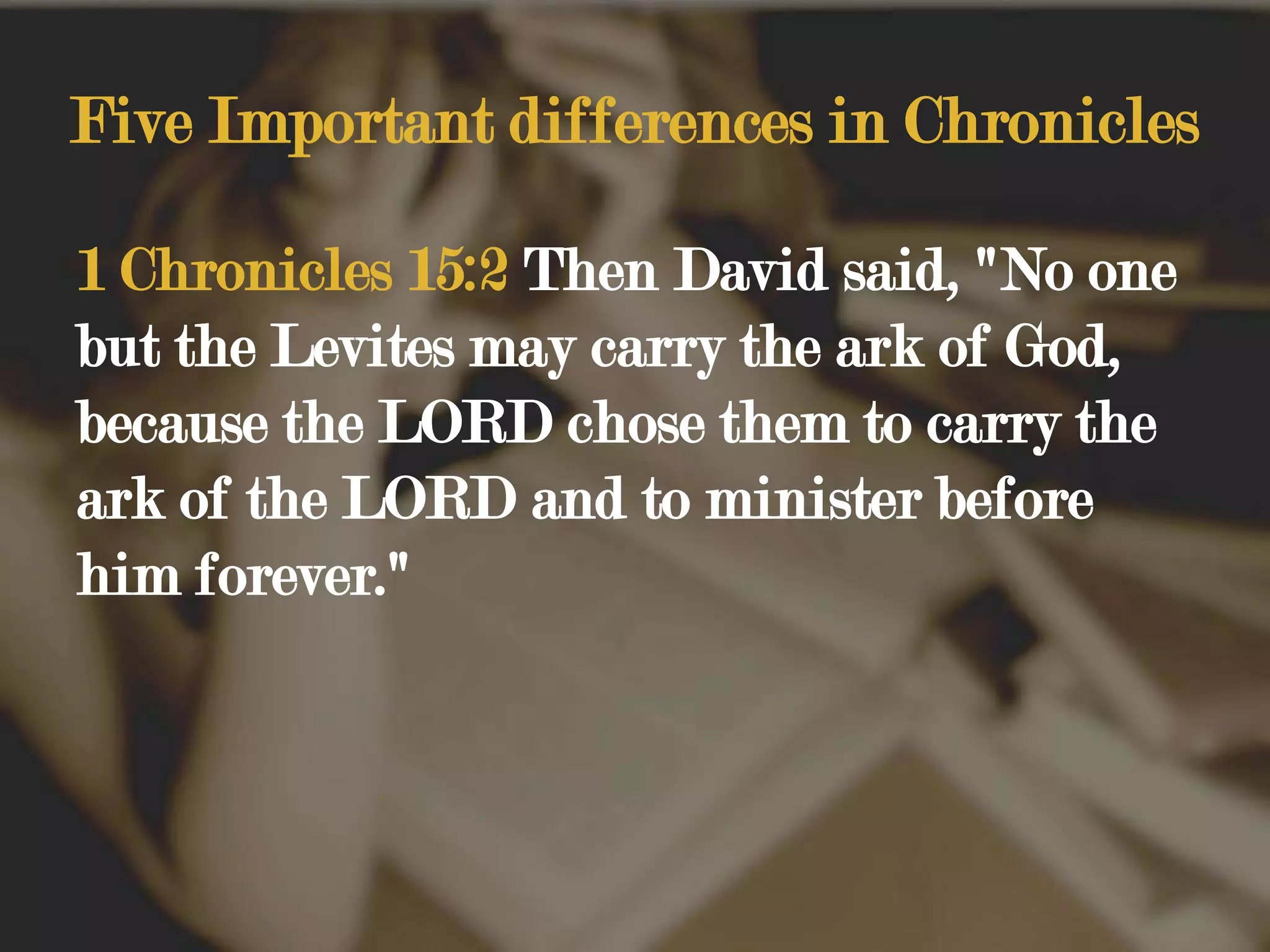 Five Important differences in Chronicles1 Chronicles 15:2 Then David said, "No one but the Levites may carry the ark of God, because the LORD chose them to carry the ark of the LORD and to minister before him forever." 