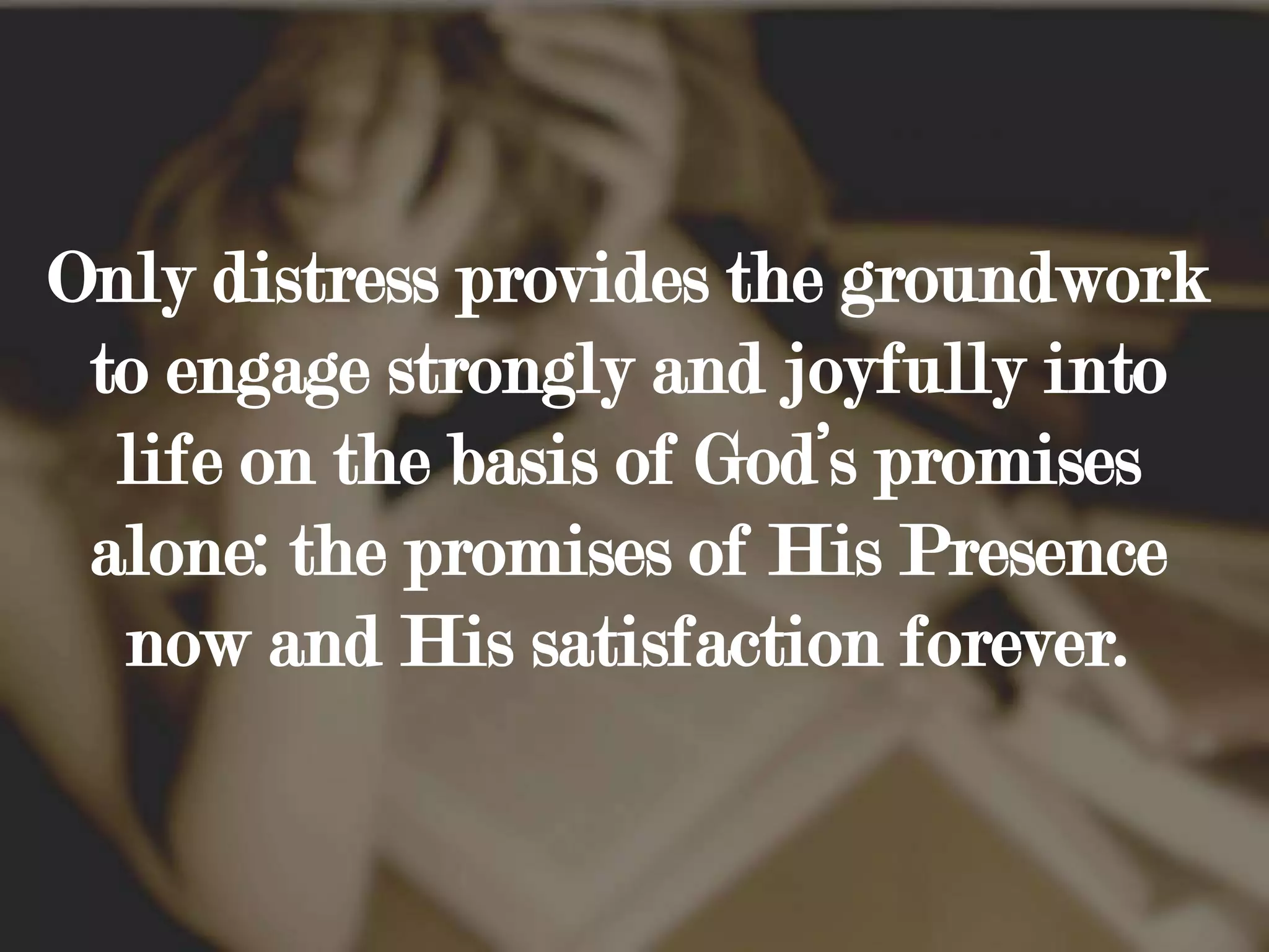 Only distress provides the groundwork to engage strongly and joyfully into life on the basis of God’s promises alone: the promises of His Presence now and His satisfaction forever.