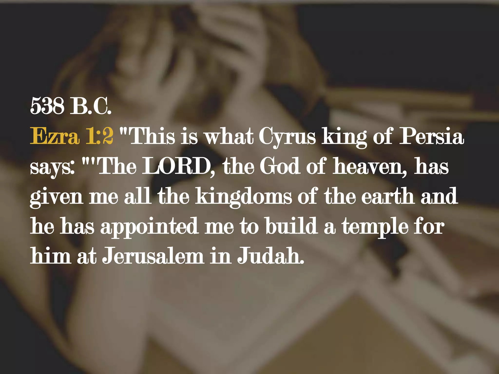 538 B.C. Ezra 1:2 "This is what Cyrus king of Persia says: "'The LORD, the God of heaven, has given me all the kingdoms of the earth and he has appointed me to build a temple for him at Jerusalem in Judah.