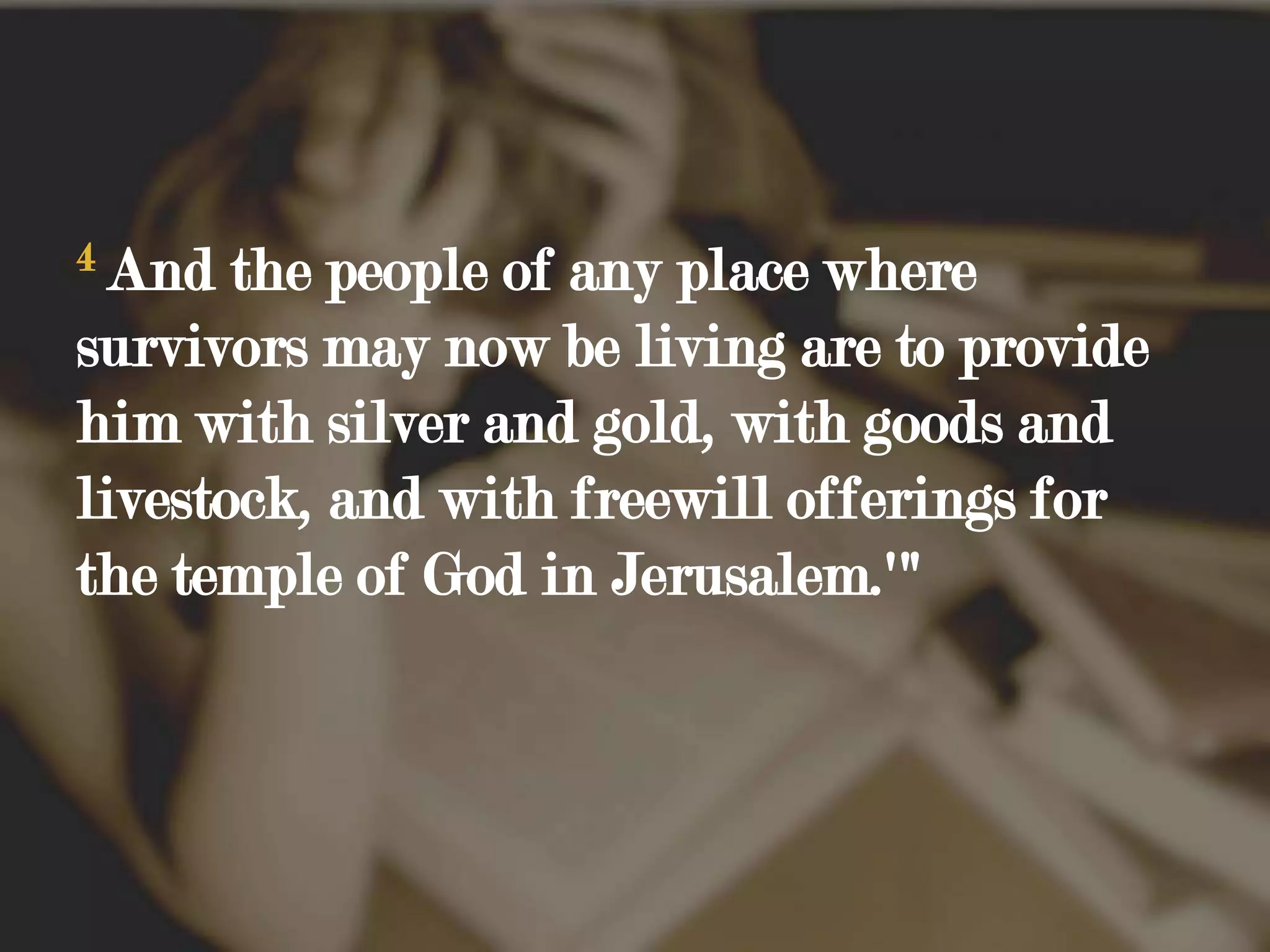 4And the people of any place where survivors may now be living are to provide him with silver and gold, with goods and livestock, and with freewill offerings for the temple of God in Jerusalem.'"
