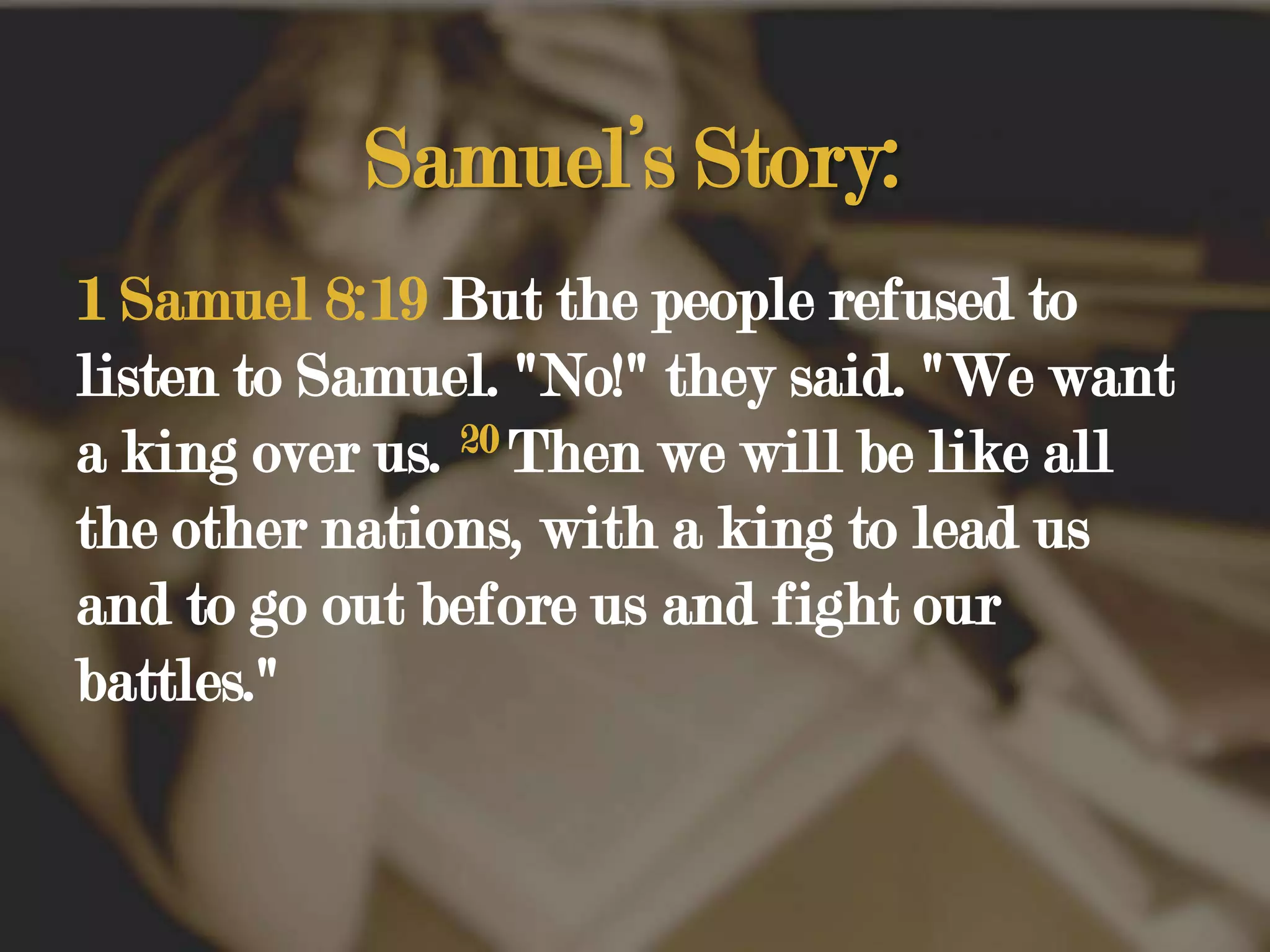Samuel’s Story:1 Samuel 8:19 But the people refused to listen to Samuel. "No!" they said. "We want a king over us. 20Then we will be like all the other nations, with a king to lead us and to go out before us and fight our battles." 