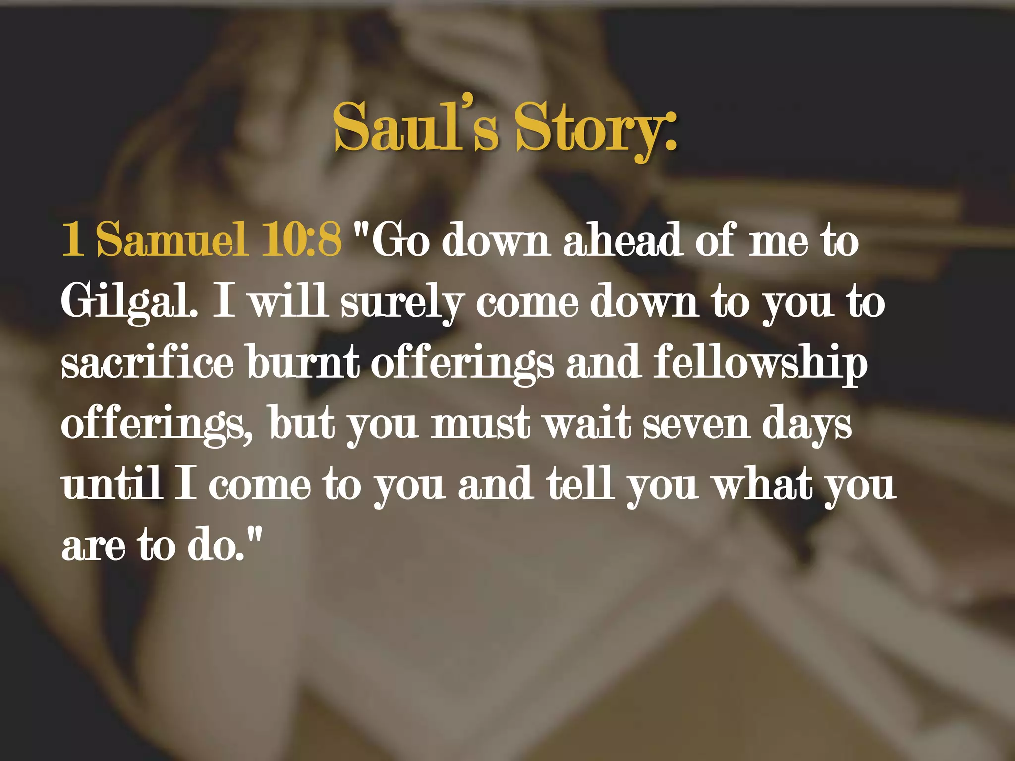 Saul’s Story:1 Samuel 10:8 "Go down ahead of me to Gilgal. I will surely come down to you to sacrifice burnt offerings and fellowship offerings, but you must wait seven days until I come to you and tell you what you are to do." 