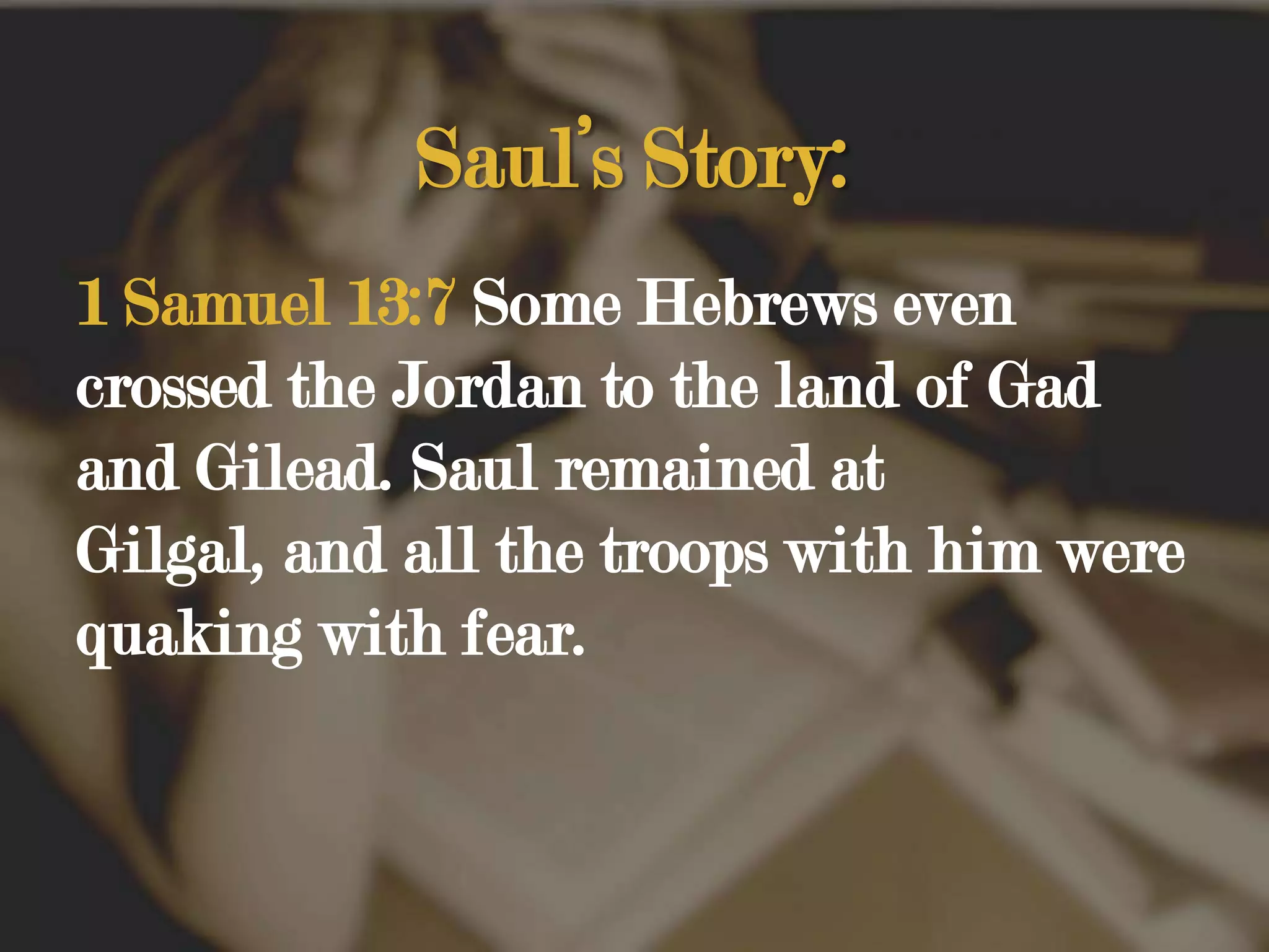 Saul’s Story:1 Samuel 13:7 Some Hebrews even crossed the Jordan to the land of Gad and Gilead. Saul remained at Gilgal, and all the troops with him were quaking with fear. 