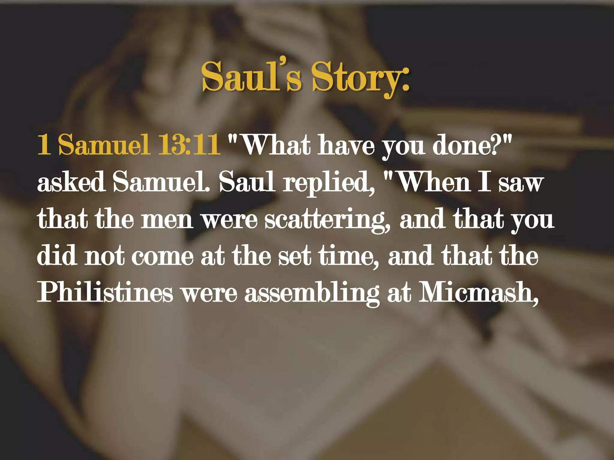 Saul’s Story:1 Samuel 13:11 "What have you done?" asked Samuel. Saul replied, "When I saw that the men were scattering, and that you did not come at the set time, and that the Philistines were assembling at Micmash, 
