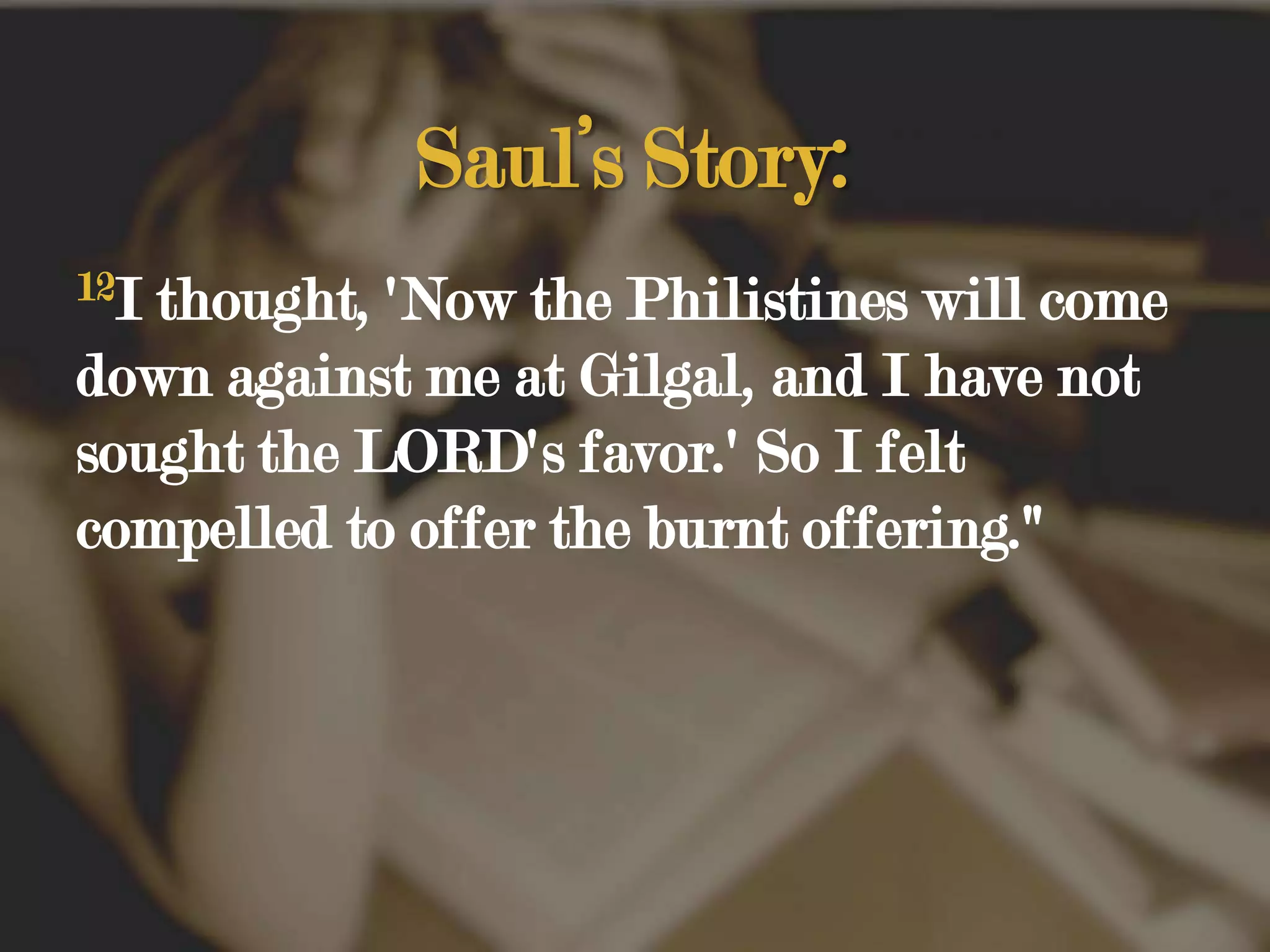 Saul’s Story:12I thought, 'Now the Philistines will come down against me at Gilgal, and I have not sought the LORD's favor.' So I felt compelled to offer the burnt offering."