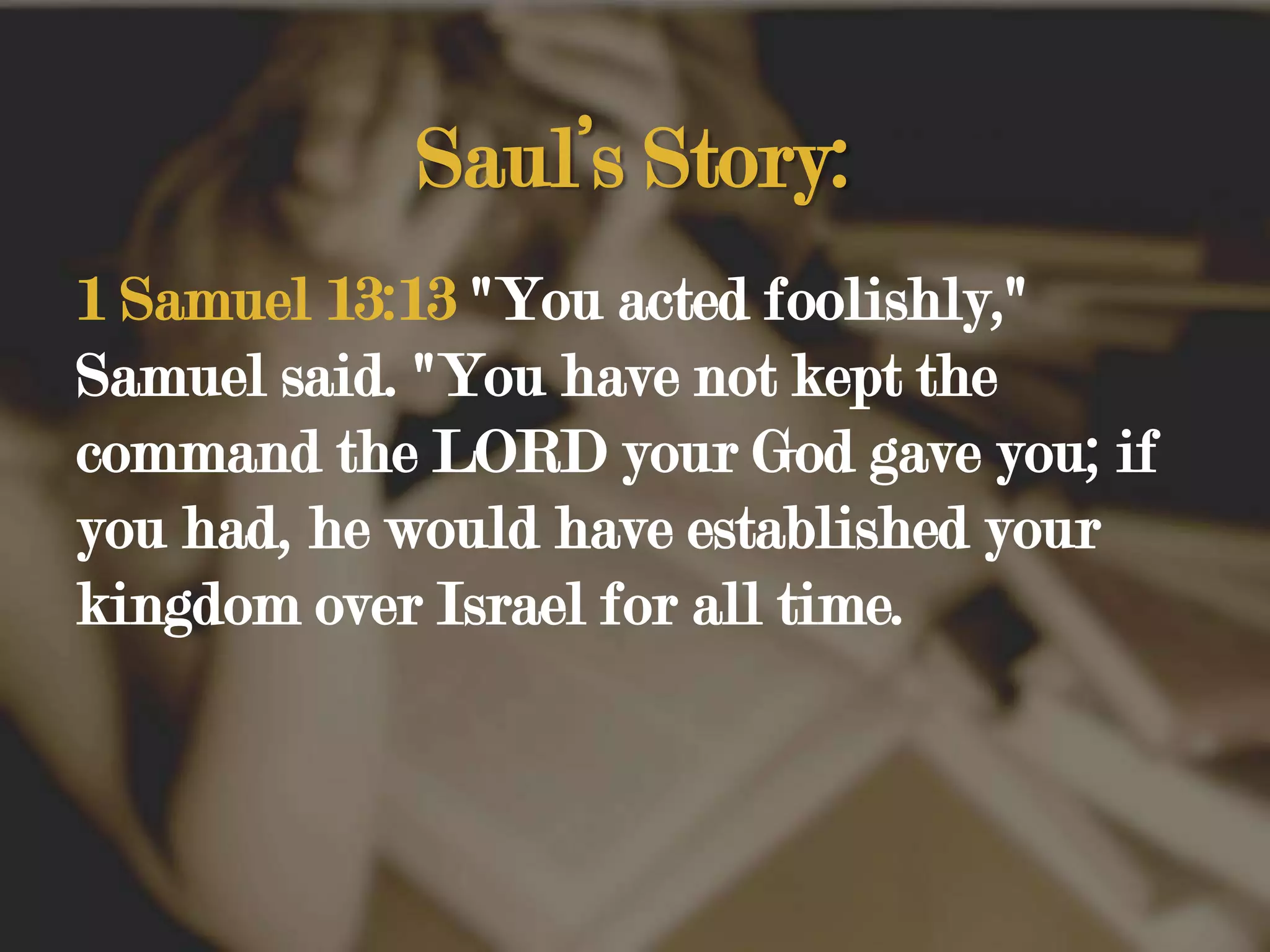 Saul’s Story:1 Samuel 13:13 "You acted foolishly," Samuel said. "You have not kept the command the LORD your God gave you; if you had, he would have established your kingdom over Israel for all time. 