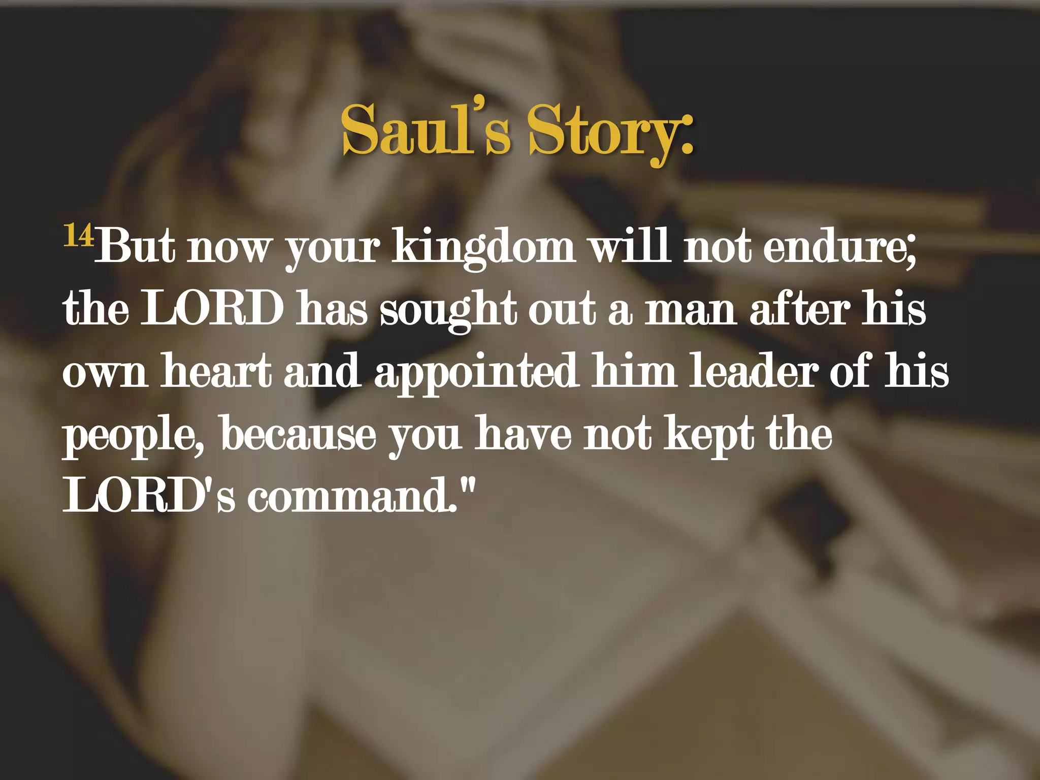 Saul’s Story:14But now your kingdom will not endure; the LORD has sought out a man after his own heart and appointed him leader of his people, because you have not kept the LORD's command." 