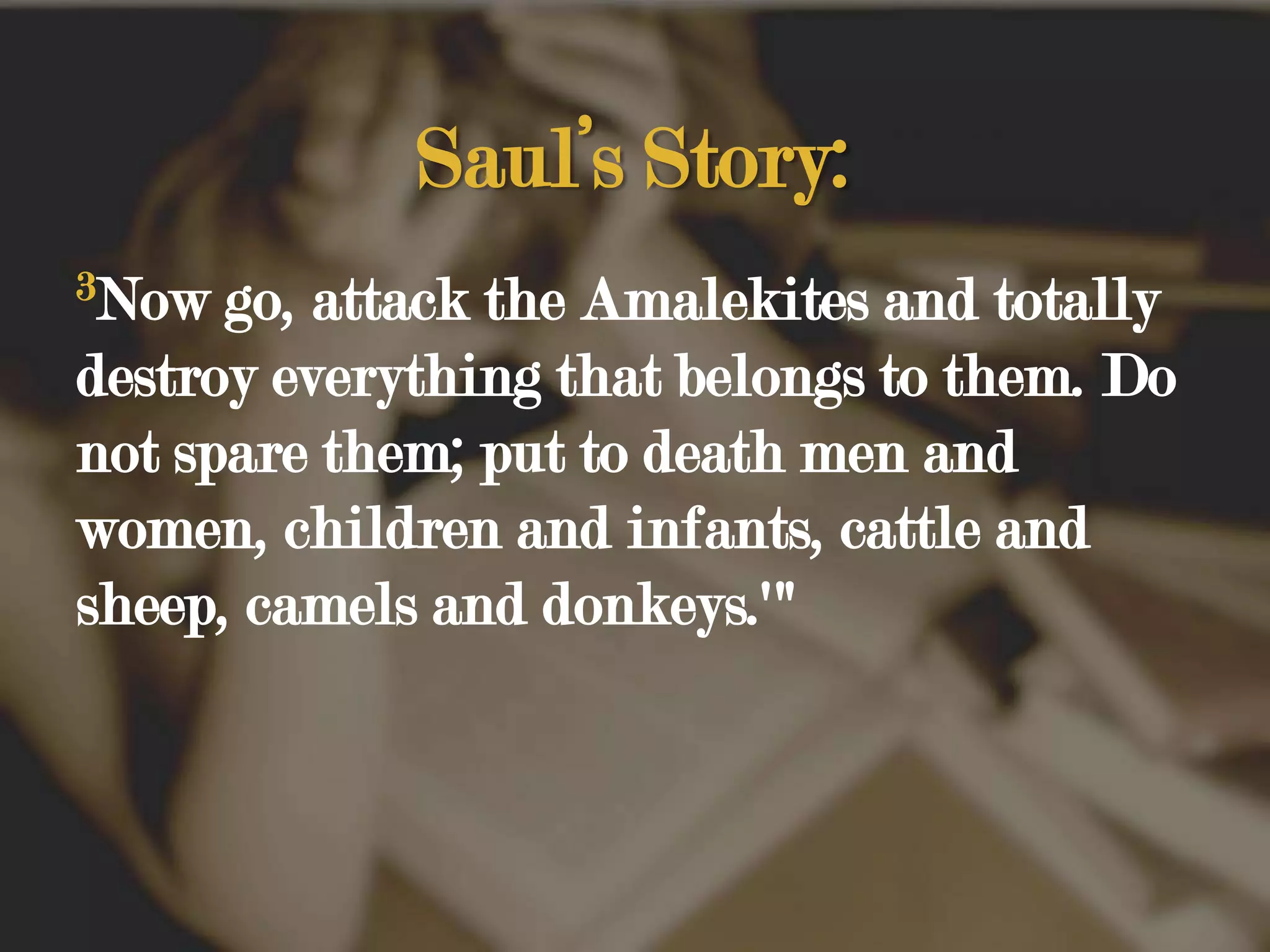 Saul’s Story:3Now go, attack the Amalekites and totally destroy everything that belongs to them. Do not spare them; put to death men and women, children and infants, cattle and sheep, camels and donkeys.'" 