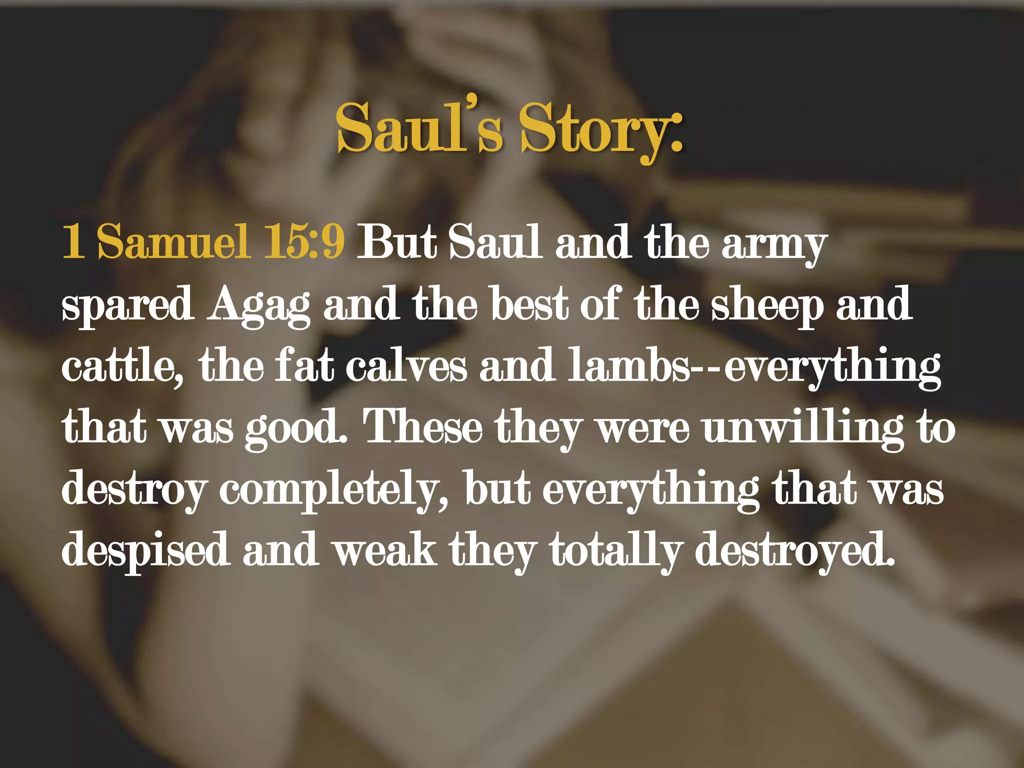 Saul’s Story:1 Samuel 15:9 But Saul and the army spared Agag and the best of the sheep and cattle, the fat calves and lambs--everything that was good. These they were unwilling to destroy completely, but everything that was despised and weak they totally destroyed. 