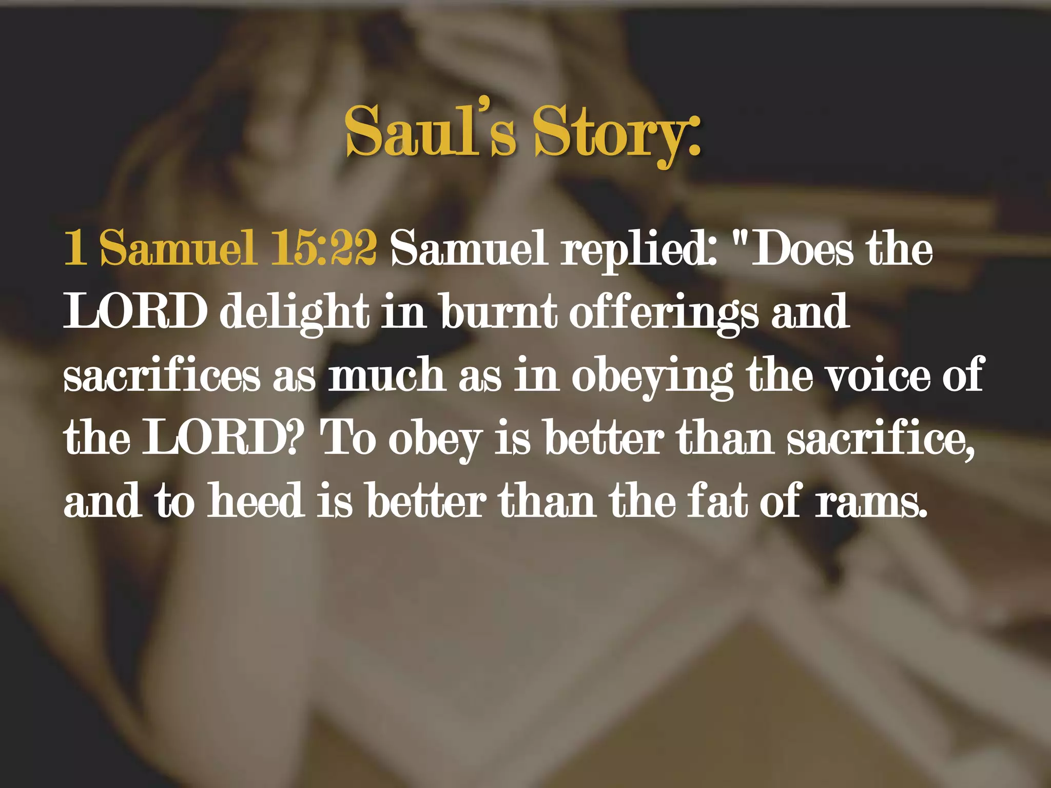 Saul’s Story:1 Samuel 15:22 Samuel replied: "Does the LORD delight in burnt offerings and sacrifices as much as in obeying the voice of the LORD? To obey is better than sacrifice, and to heed is better than the fat of rams. 