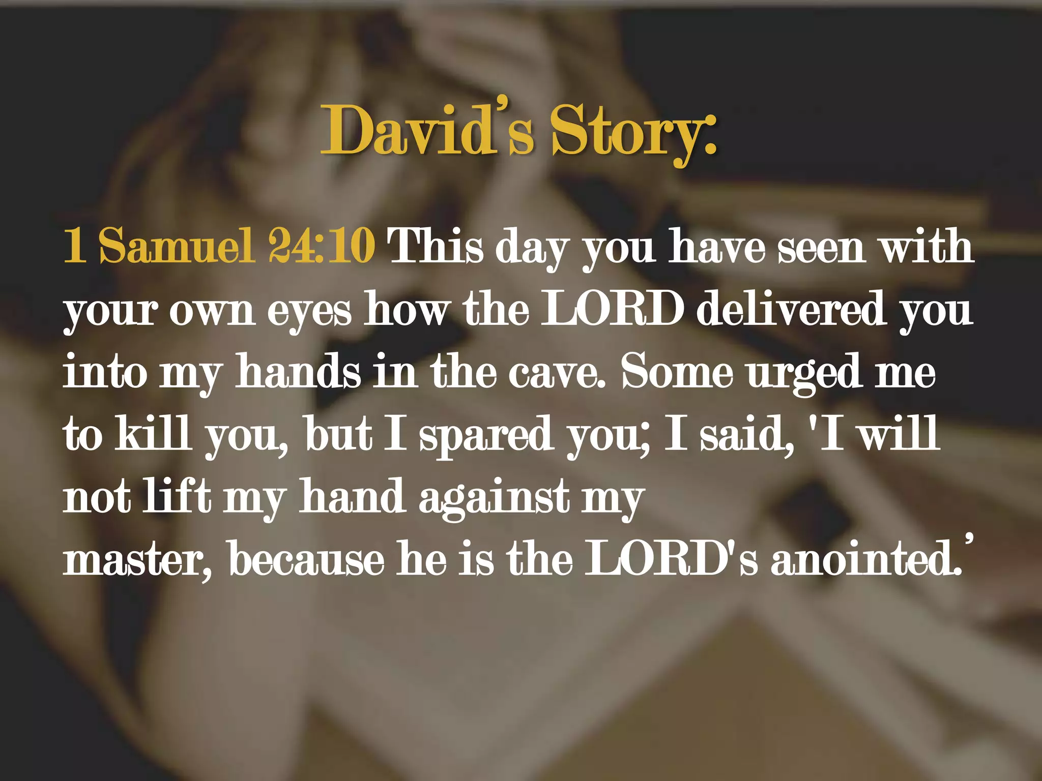 David’s Story:1 Samuel 24:10 This day you have seen with your own eyes how the LORD delivered you into my hands in the cave. Some urged me to kill you, but I spared you; I said, 'I will not lift my hand against my master, because he is the LORD's anointed.’