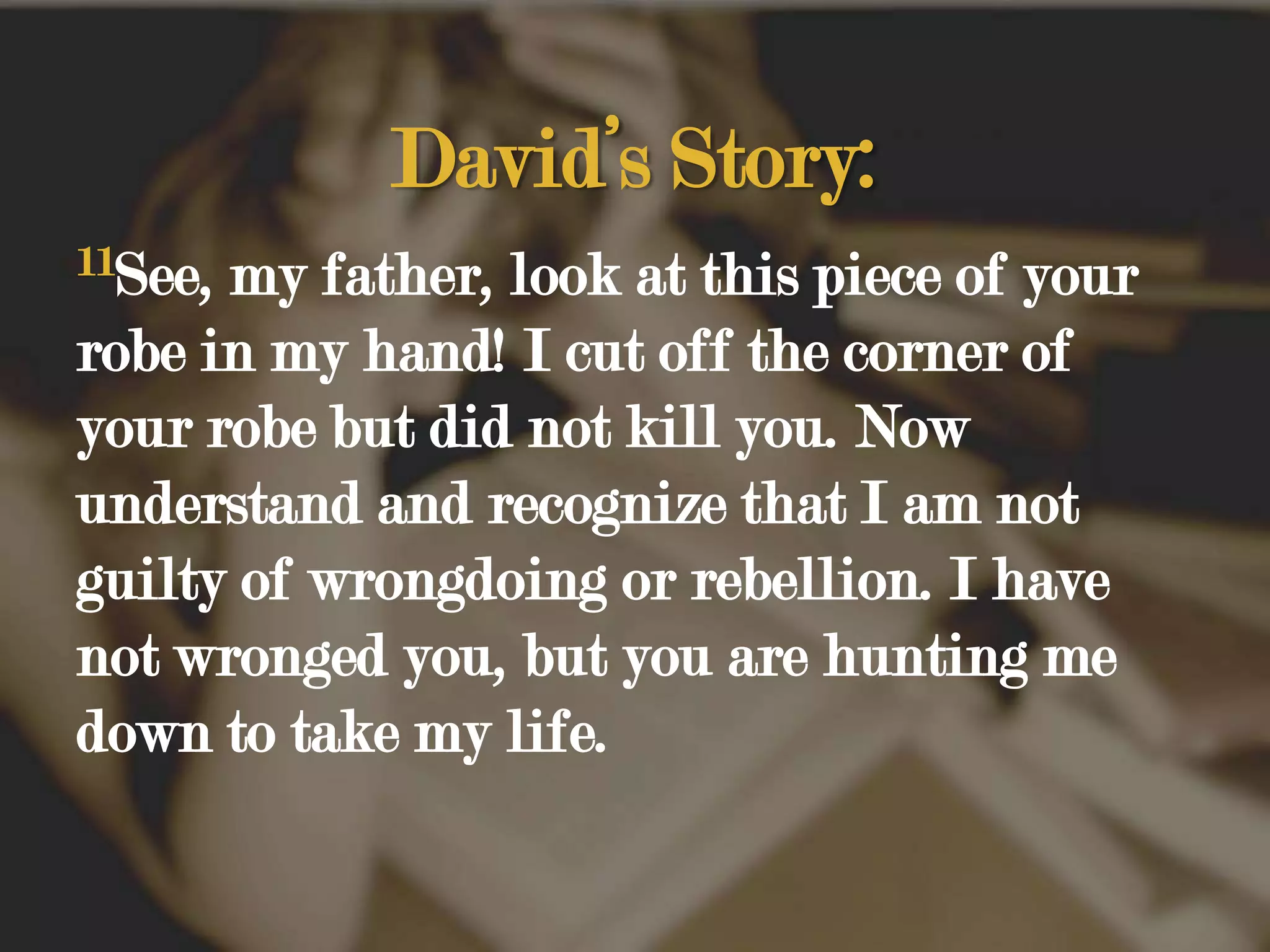 David’s Story:11See, my father, look at this piece of your robe in my hand! I cut off the corner of your robe but did not kill you. Now understand and recognize that I am not guilty of wrongdoing or rebellion. I have not wronged you, but you are hunting me down to take my life. 