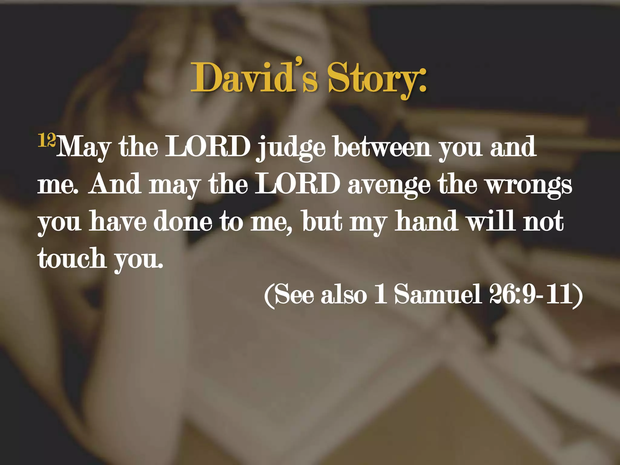 David’s Story:12May the LORD judge between you and me. And may the LORD avenge the wrongs you have done to me, but my hand will not touch you. (See also 1 Samuel 26:9-11)