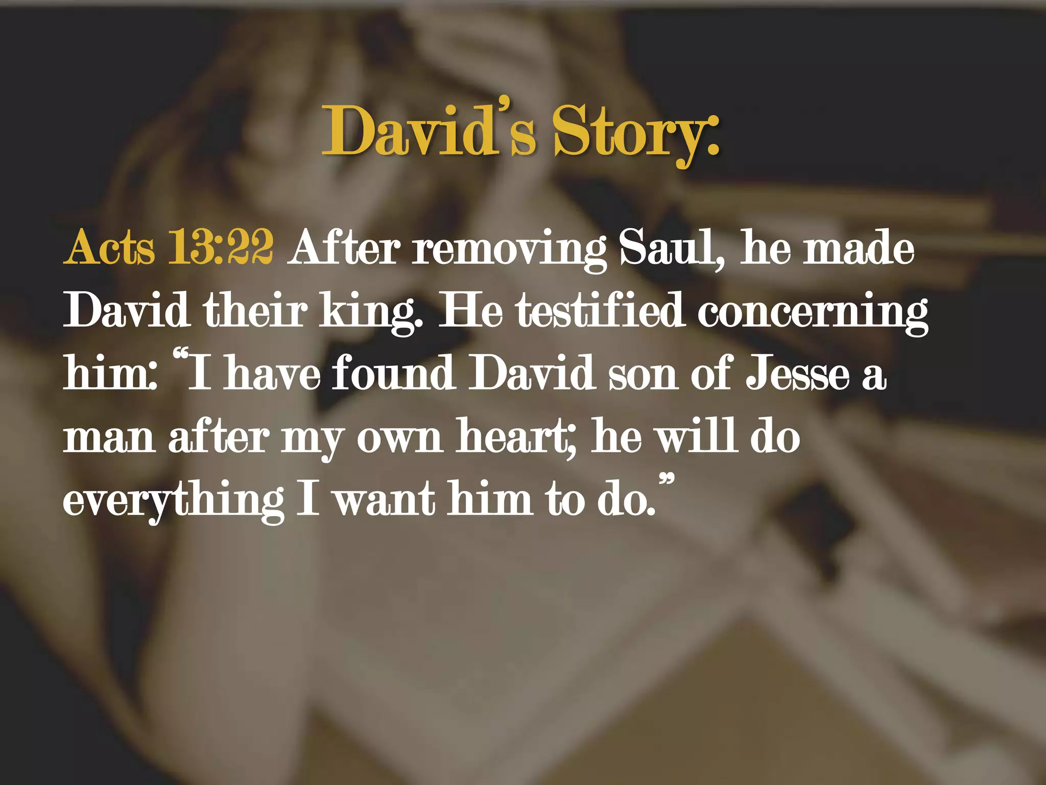 David’s Story:Acts 13:22 After removing Saul, he made David their king. He testified concerning him: “I have found David son of Jesse a man after my own heart; he will do everything I want him to do.” 