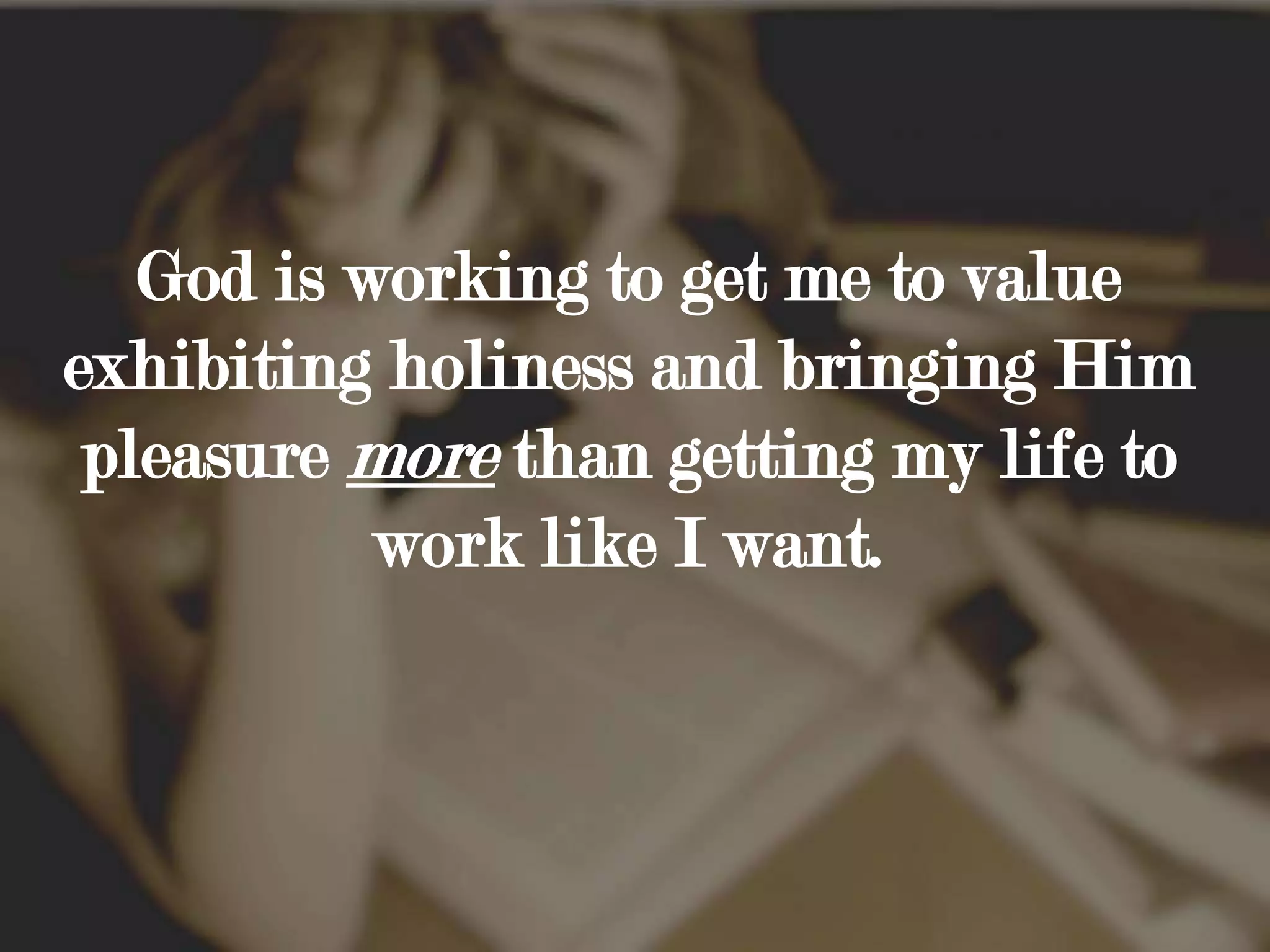 God is working to get me to value exhibiting holiness and bringing Him pleasure more than getting my life to work like I want. 