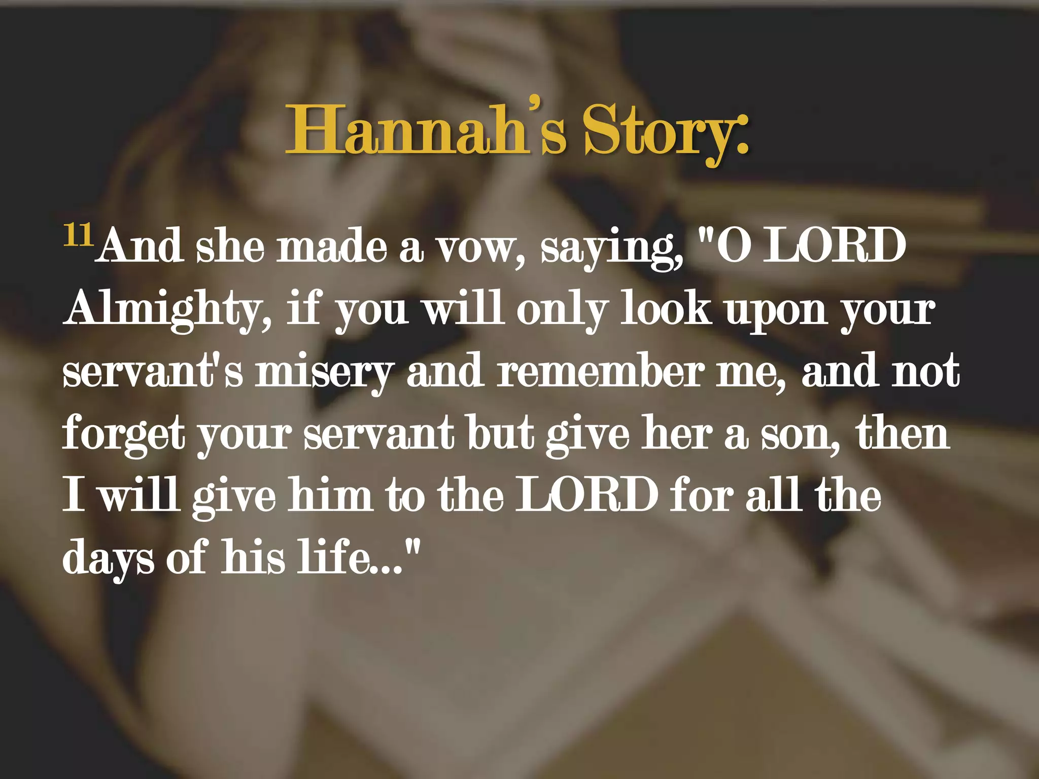 Hannah’s Story:11And she made a vow, saying, "O LORD Almighty, if you will only look upon your servant's misery and remember me, and not forget your servant but give her a son, then I will give him to the LORD for all the days of his life..." 