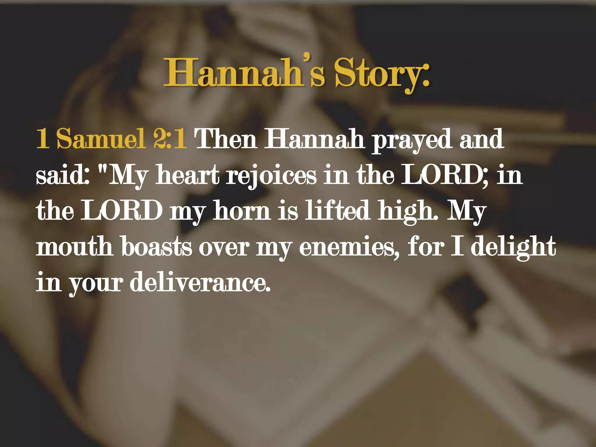 Hannah’s Story:1 Samuel 2:1 Then Hannah prayed and said: "My heart rejoices in the LORD; in the LORD my horn is lifted high. My mouth boasts over my enemies, for I delight in your deliverance.