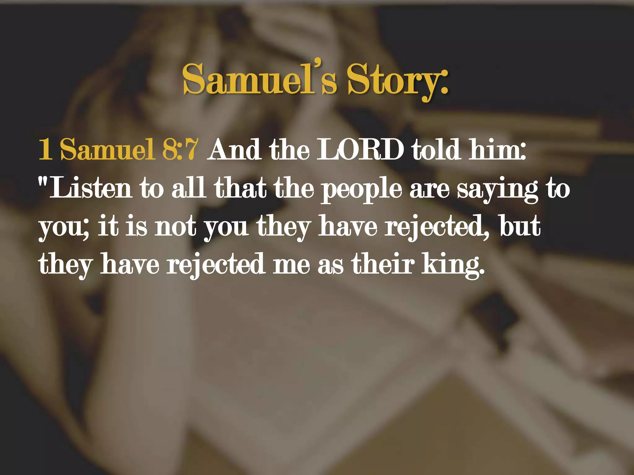 Samuel’s Story:1 Samuel 8:7 And the LORD told him: "Listen to all that the people are saying to you; it is not you they have rejected, but they have rejected me as their king. 