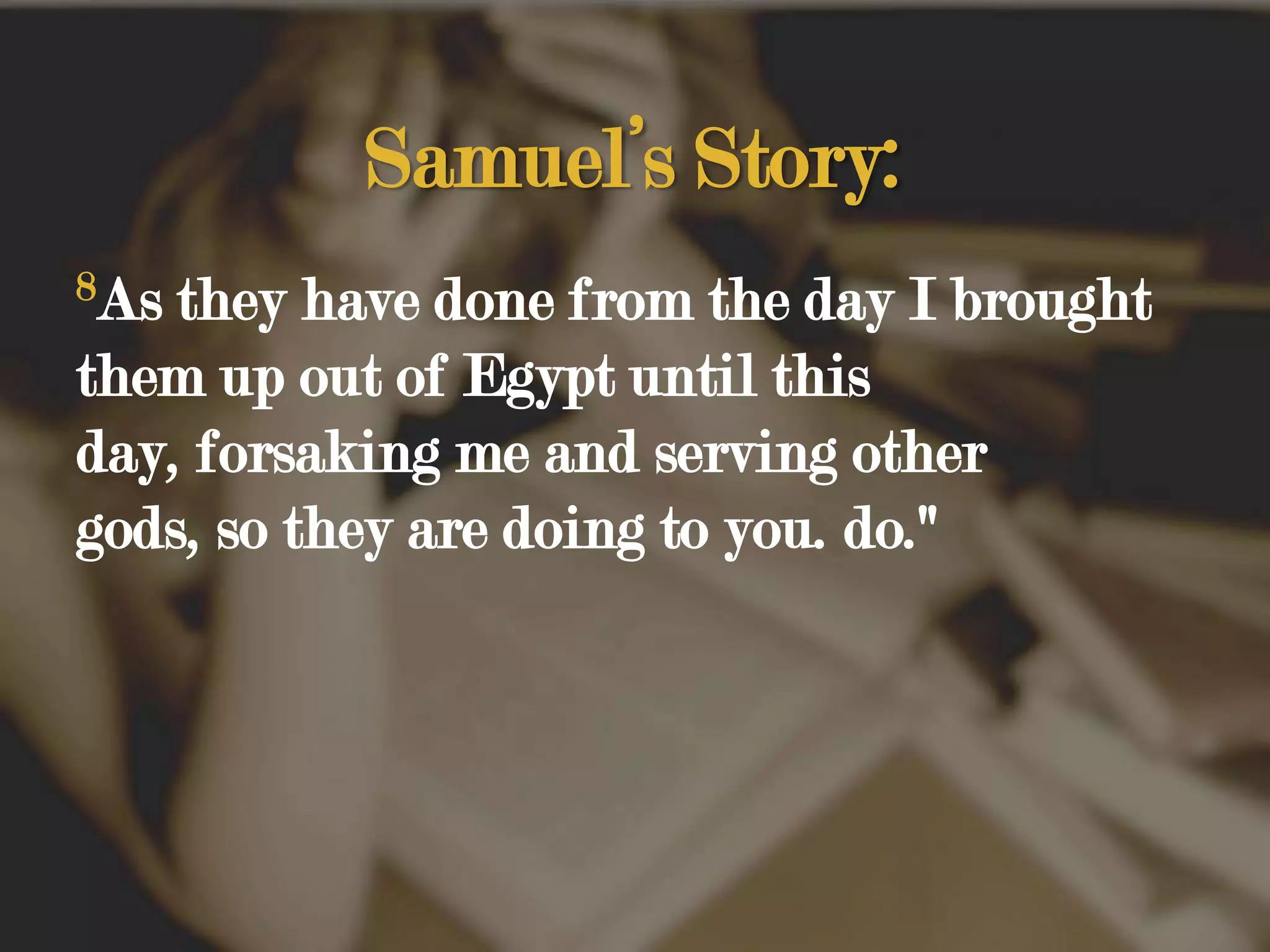 Samuel’s Story:8As they have done from the day I brought them up out of Egypt until this day, forsaking me and serving other gods, so they are doing to you. do." 