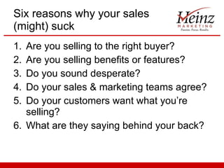Six reasons why your sales (might) suck Are you selling to the right buyer? Are you selling benefits or features? Do you sound desperate? Do your sales & marketing teams agree? Do your customers want what you’re selling? What are they saying behind your back? 