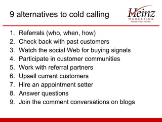 9 alternatives to cold calling Referrals (who, when, how) Check back with past customers Watch the social Web for buying signals Participate in customer communities Work with referral partners Upsell current customers Hire an appointment setter Answer questions Join the comment conversations on blogs 