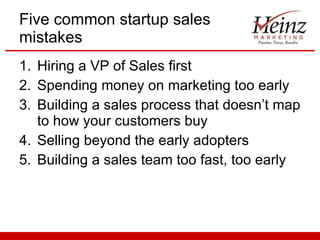 Five common startup sales mistakes Hiring a VP of Sales first Spending money on marketing too early Building a sales process that doesn’t map to how your customers buy Selling beyond the early adopters Building a sales team too fast, too early 