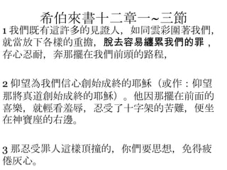 希伯來書十二章一~三節1 我們既有這許多的見證人，如同雲彩圍著我們，就當放下各樣的重擔，脫去容易纏累我們的罪，存心忍耐，奔那擺在我們前頭的路程，2 仰望為我們信心創始成終的耶穌（或作：仰望那將真道創始成終的耶穌）。他因那擺在前面的喜樂，就輕看羞辱，忍受了十字架的苦難，便坐在神寶座的右邊。3 那忍受罪人這樣頂撞的，你們要思想，免得疲倦灰心。