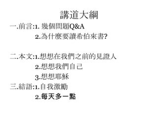 講道大綱前言:1. 幾個問題Q&A              2.為什麼要讀希伯來書?二.本文:1.想想在我們之前的見證人               2.想想我們自己               3.想想耶穌三.結語:1.自我激勵              2.每天多一點
