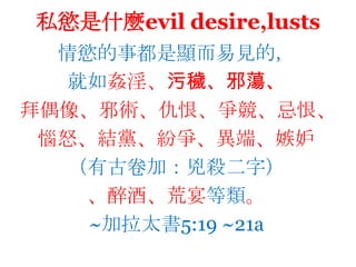 私慾是什麼evildesire,lusts情慾的事都是顯而易見的，就如姦淫、污穢、邪蕩、拜偶像、邪術、仇恨、爭競、忌恨、惱怒、結黨、紛爭、異端、嫉妒（有古卷加：兇殺二字）、醉酒、荒宴等類。~加拉太書5:19 ~21a