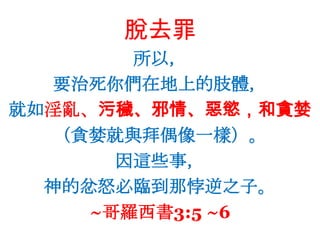 脫去罪所以，要治死你們在地上的肢體，就如淫亂、污穢、邪情、惡慾，和貪婪（貪婪就與拜偶像一樣）。因這些事，神的忿怒必臨到那悖逆之子。~哥羅西書3:5 ~6