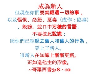 成為新人但現在你們要棄絕這一切的事，以及惱恨、忿怒、惡毒（或作：陰毒）、毀謗，並口中污穢的言語。不要彼此說謊；因你們已經脫去舊人和舊人的行為，穿上了新人。這新人在知識上漸漸更新，正如造他主的形像。~哥羅西書3:8 ~10