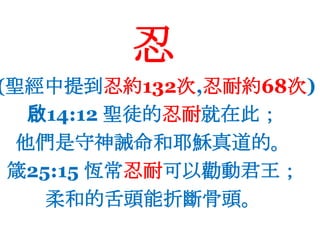 忍(聖經中提到忍約132次,忍耐約68次)啟14:12 聖徒的忍耐就在此；他們是守神誡命和耶穌真道的。箴25:15 恆常忍耐可以勸動君王；柔和的舌頭能折斷骨頭。