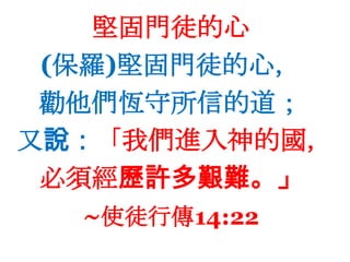 堅固門徒的心(保羅)堅固門徒的心，勸他們恆守所信的道；又說：「我們進入神的國，必須經歷許多艱難。」~使徒行傳14:22