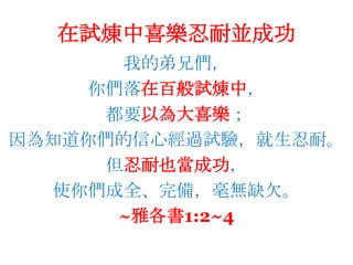 在試煉中喜樂忍耐並成功我的弟兄們，你們落在百般試煉中，都要以為大喜樂；因為知道你們的信心經過試驗，就生忍耐。但忍耐也當成功，使你們成全、完備，毫無缺欠。~雅各書1:2~4