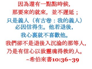 因為還有一點點時候，那要來的就來，並不遲延；只是義人（有古卷：我的義人）必因信得生。他若退後，我心裏就不喜歡他。我們卻不是退後入沉淪的那等人，乃是有信心以致靈魂得救的人。~希伯來書10:36~39