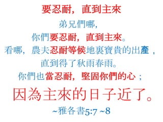 要忍耐，直到主來弟兄們哪，你們要忍耐，直到主來。看哪，農夫忍耐等候地裏寶貴的出產，直到得了秋雨春雨。你們也當忍耐，堅固你們的心；   因為主來的日子近了。~雅各書5:7 ~8