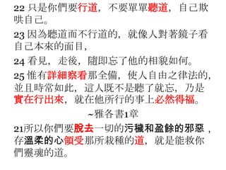 22 只是你們要行道，不要單單聽道，自己欺哄自己。23 因為聽道而不行道的，就像人對著鏡子看自己本來的面目，24 看見，走後，隨即忘了他的相貌如何。25 惟有詳細察看那全備，使人自由之律法的，並且時常如此，這人既不是聽了就忘，乃是實在行出來，就在他所行的事上必然得福。~雅各書1章21所以你們要脫去一切的污穢和盈餘的邪惡，存溫柔的心領受那所栽種的道，就是能救你們靈魂的道。