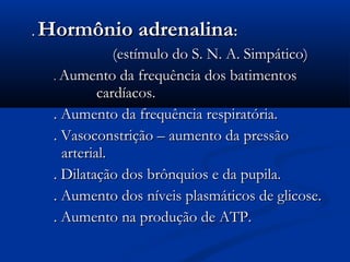 .   Hormônio adrenalina:
                 (estímulo do S. N. A. Simpático)
     . Aumento da frequência dos batimentos
              cardíacos.
     . Aumento da frequência respiratória.
     . Vasoconstrição – aumento da pressão
       arterial.
     . Dilatação dos brônquios e da pupila.
     . Aumento dos níveis plasmáticos de glicose.
     . Aumento na produção de ATP.
 