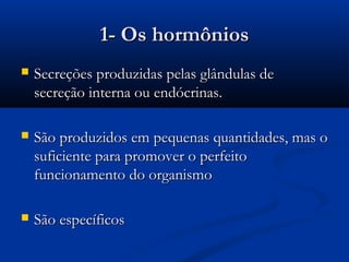 1- Os hormônios
   Secreções produzidas pelas glândulas de
    secreção interna ou endócrinas.

   São produzidos em pequenas quantidades, mas o
    suficiente para promover o perfeito
    funcionamento do organismo

   São específicos
 