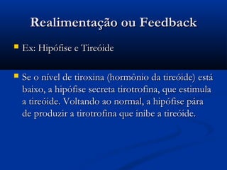Realimentação ou Feedback
   Ex: Hipófise e Tireóide

   Se o nível de tiroxina (hormônio da tireóide) está
    baixo, a hipófise secreta tirotrofina, que estimula
    a tireóide. Voltando ao normal, a hipófise pára
    de produzir a tirotrofina que inibe a tireóide.
 