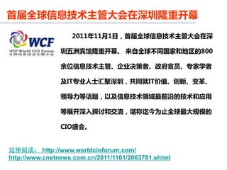 首届全球信息技术主管大会在深圳隆重开幕
                   2011年11月1日，首届全球信息技术主管大会在深

                圳五洲宾馆隆重开幕。 来自全球不同国家和地区的800

                余位信息技术主管、企业决策者、政府官员、专家学者

                及IT专业人士汇聚深圳，共同就IT价值、创新、变革、

                领导力等话题，以及信息技术领域最前沿的技术和应用

                等展开深入探讨和交流，堪称迄今为止全球最大规模的

                CIO盛会。


延伸阅读： http://www.worldcioforum.com/
http://www.cnetnews.com.cn/2011/1101/2063781.shtml
 