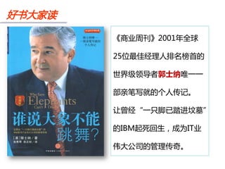 好书大家读

        《商业周刊》2001年全球

        25位最佳经理人排名榜首的

        世界级领导者郭士纳唯一一

        部亲笔写就的个人传记。

        让曾经“一只脚已踏进坟墓”

        的IBM起死回生，成为IT业

        伟大公司的管理传奇。
 