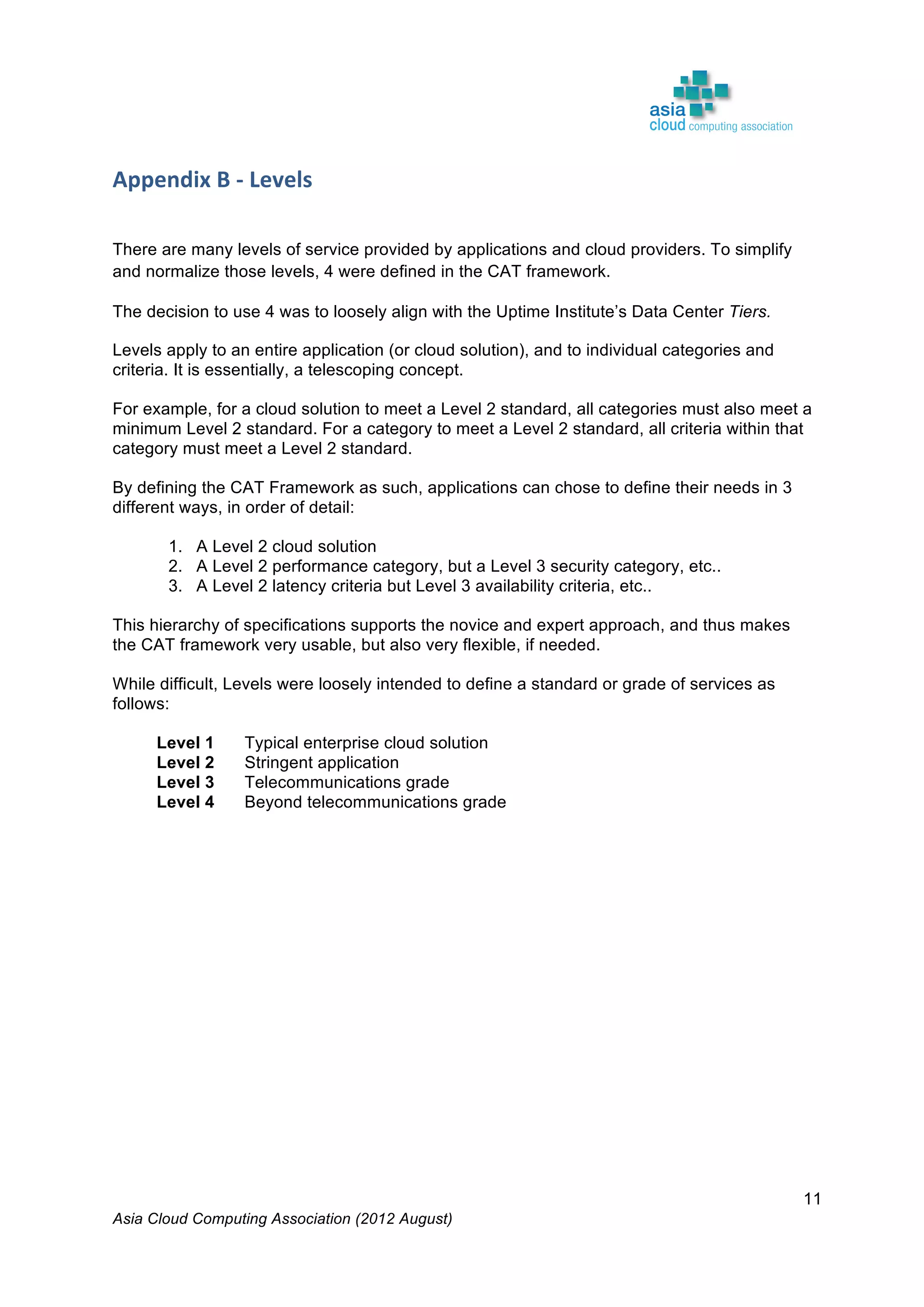 Asia Cloud Computing Association (2012 August)
11
Appendix	
  B	
  -­‐	
  Levels	
   	
  
	
  
	
  
There are many levels of service provided by applications and cloud providers. To simplify
and normalize those levels, 4 were defined in the CAT framework.
The decision to use 4 was to loosely align with the Uptime Institute’s Data Center Tiers.
Levels apply to an entire application (or cloud solution), and to individual categories and
criteria. It is essentially, a telescoping concept.
For example, for a cloud solution to meet a Level 2 standard, all categories must also meet a
minimum Level 2 standard. For a category to meet a Level 2 standard, all criteria within that
category must meet a Level 2 standard.
By defining the CAT Framework as such, applications can chose to define their needs in 3
different ways, in order of detail:
1. A Level 2 cloud solution
2. A Level 2 performance category, but a Level 3 security category, etc..
3. A Level 2 latency criteria but Level 3 availability criteria, etc..
This hierarchy of specifications supports the novice and expert approach, and thus makes
the CAT framework very usable, but also very flexible, if needed.
While difficult, Levels were loosely intended to define a standard or grade of services as
follows:
Level 1 Typical enterprise cloud solution
Level 2 Stringent application
Level 3 Telecommunications grade
Level 4 Beyond telecommunications grade
	
  
 