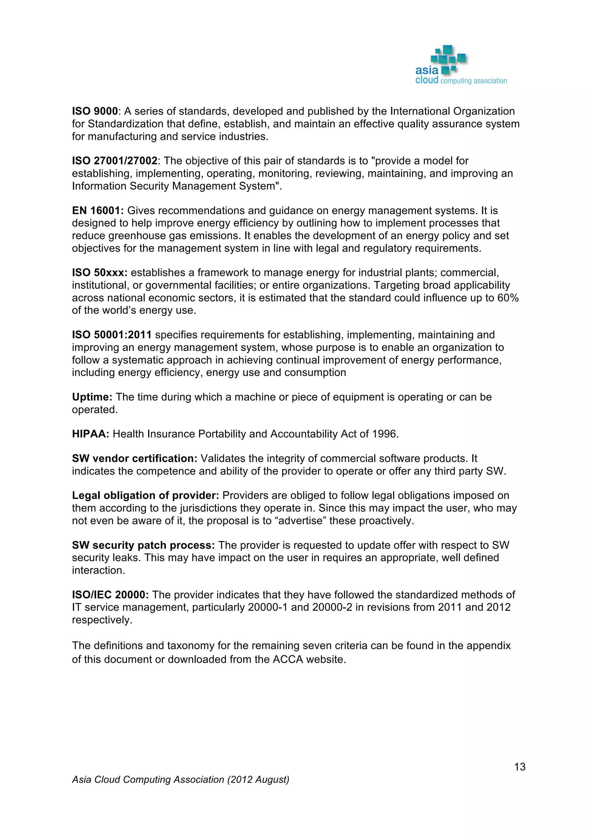 Asia Cloud Computing Association (2012 August)
13
ISO 9000: A series of standards, developed and published by the International Organization
for Standardization that define, establish, and maintain an effective quality assurance system
for manufacturing and service industries.
ISO 27001/27002: The objective of this pair of standards is to "provide a model for
establishing, implementing, operating, monitoring, reviewing, maintaining, and improving an
Information Security Management System".
EN 16001: Gives recommendations and guidance on energy management systems. It is
designed to help improve energy efficiency by outlining how to implement processes that
reduce greenhouse gas emissions. It enables the development of an energy policy and set
objectives for the management system in line with legal and regulatory requirements.
ISO 50xxx: establishes a framework to manage energy for industrial plants; commercial,
institutional, or governmental facilities; or entire organizations. Targeting broad applicability
across national economic sectors, it is estimated that the standard could influence up to 60%
of the world’s energy use.
ISO 50001:2011 specifies requirements for establishing, implementing, maintaining and
improving an energy management system, whose purpose is to enable an organization to
follow a systematic approach in achieving continual improvement of energy performance,
including energy efficiency, energy use and consumption
Uptime: The time during which a machine or piece of equipment is operating or can be
operated.
HIPAA: Health Insurance Portability and Accountability Act of 1996.
SW vendor certification: Validates the integrity of commercial software products. It
indicates the competence and ability of the provider to operate or offer any third party SW.
Legal obligation of provider: Providers are obliged to follow legal obligations imposed on
them according to the jurisdictions they operate in. Since this may impact the user, who may
not even be aware of it, the proposal is to “advertise” these proactively.
SW security patch process: The provider is requested to update offer with respect to SW
security leaks. This may have impact on the user in requires an appropriate, well defined
interaction.
ISO/IEC 20000: The provider indicates that they have followed the standardized methods of
IT service management, particularly 20000-1 and 20000-2 in revisions from 2011 and 2012
respectively.
The definitions and taxonomy for the remaining seven criteria can be found in the appendix
of this document or downloaded from the ACCA website.
	
  
	
  
 