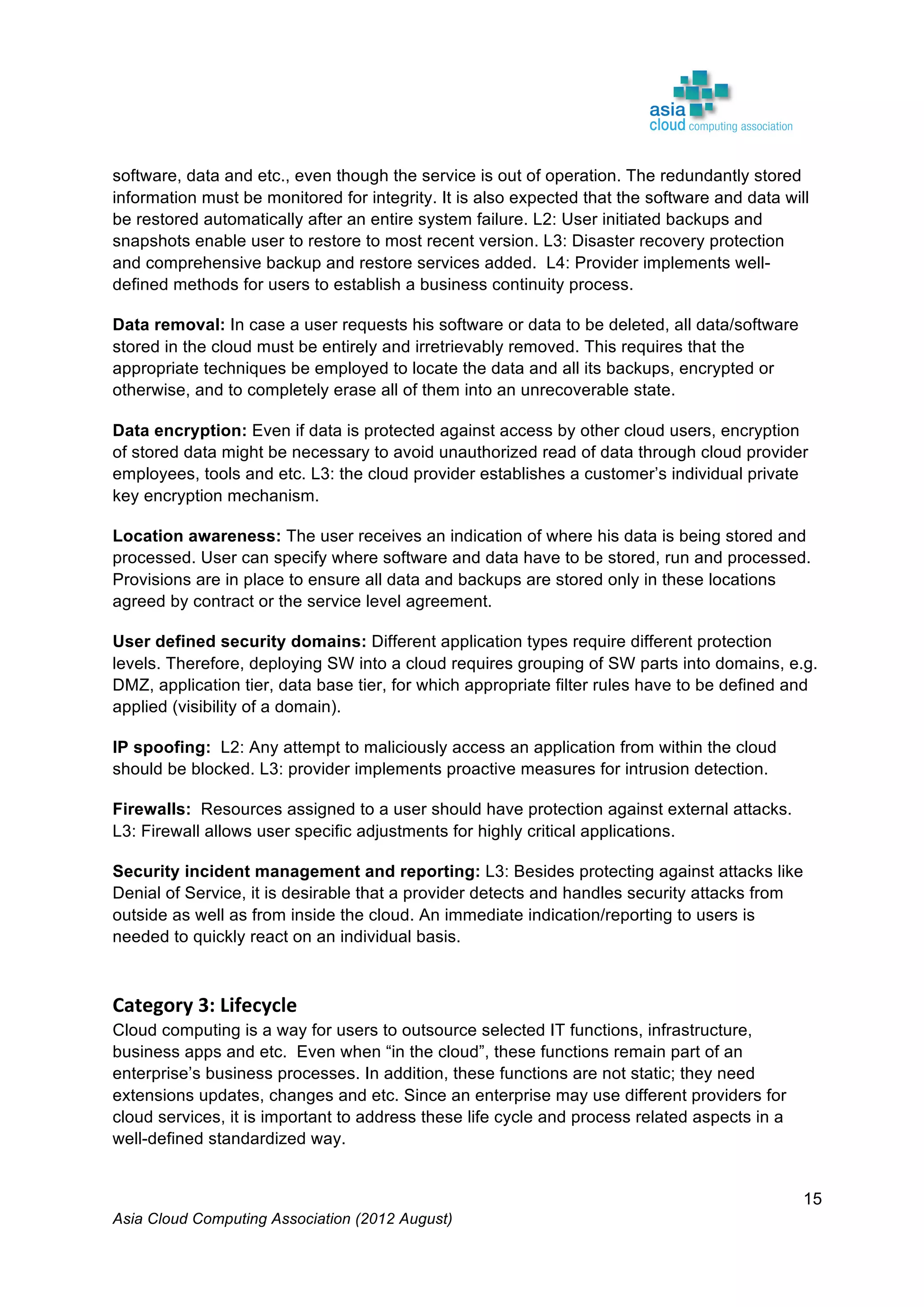 Asia Cloud Computing Association (2012 August)
15
software, data and etc., even though the service is out of operation. The redundantly stored
information must be monitored for integrity. It is also expected that the software and data will
be restored automatically after an entire system failure. L2: User initiated backups and
snapshots enable user to restore to most recent version. L3: Disaster recovery protection
and comprehensive backup and restore services added. L4: Provider implements well-
defined methods for users to establish a business continuity process.
Data removal: In case a user requests his software or data to be deleted, all data/software
stored in the cloud must be entirely and irretrievably removed. This requires that the
appropriate techniques be employed to locate the data and all its backups, encrypted or
otherwise, and to completely erase all of them into an unrecoverable state.
Data encryption: Even if data is protected against access by other cloud users, encryption
of stored data might be necessary to avoid unauthorized read of data through cloud provider
employees, tools and etc. L3: the cloud provider establishes a customer’s individual private
key encryption mechanism.
Location awareness: The user receives an indication of where his data is being stored and
processed. User can specify where software and data have to be stored, run and processed.
Provisions are in place to ensure all data and backups are stored only in these locations
agreed by contract or the service level agreement.
User defined security domains: Different application types require different protection
levels. Therefore, deploying SW into a cloud requires grouping of SW parts into domains, e.g.
DMZ, application tier, data base tier, for which appropriate filter rules have to be defined and
applied (visibility of a domain).
IP spoofing: L2: Any attempt to maliciously access an application from within the cloud
should be blocked. L3: provider implements proactive measures for intrusion detection.
Firewalls: Resources assigned to a user should have protection against external attacks.
L3: Firewall allows user specific adjustments for highly critical applications.
Security incident management and reporting: L3: Besides protecting against attacks like
Denial of Service, it is desirable that a provider detects and handles security attacks from
outside as well as from inside the cloud. An immediate indication/reporting to users is
needed to quickly react on an individual basis.
	
  
Category	
  3:	
  Lifecycle	
  
Cloud computing is a way for users to outsource selected IT functions, infrastructure,
business apps and etc. Even when “in the cloud”, these functions remain part of an
enterprise’s business processes. In addition, these functions are not static; they need
extensions updates, changes and etc. Since an enterprise may use different providers for
cloud services, it is important to address these life cycle and process related aspects in a
well-defined standardized way.
 