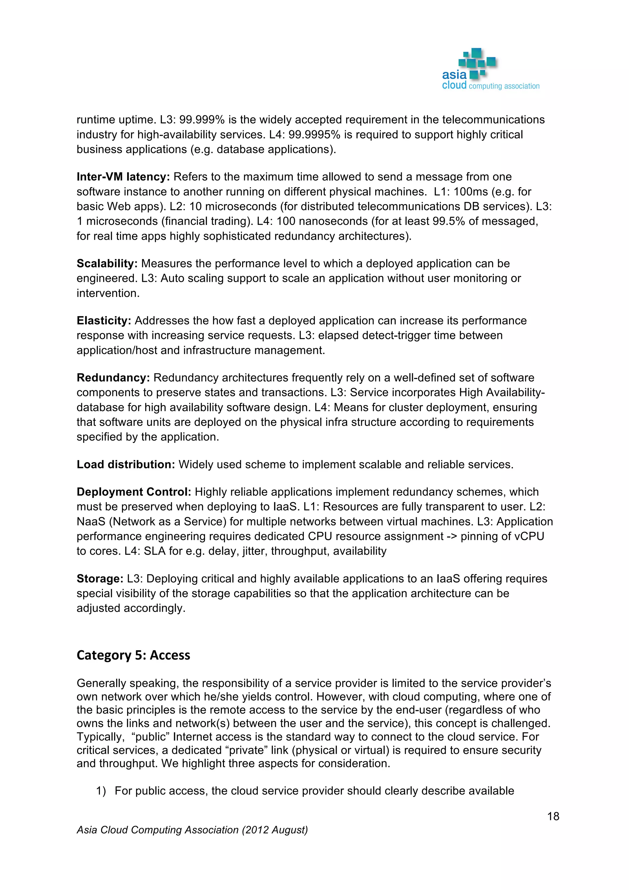 Asia Cloud Computing Association (2012 August)
18
runtime uptime. L3: 99.999% is the widely accepted requirement in the telecommunications
industry for high-availability services. L4: 99.9995% is required to support highly critical
business applications (e.g. database applications).
Inter-VM latency: Refers to the maximum time allowed to send a message from one
software instance to another running on different physical machines. L1: 100ms (e.g. for
basic Web apps). L2: 10 microseconds (for distributed telecommunications DB services). L3:
1 microseconds (financial trading). L4: 100 nanoseconds (for at least 99.5% of messaged,
for real time apps highly sophisticated redundancy architectures).
Scalability: Measures the performance level to which a deployed application can be
engineered. L3: Auto scaling support to scale an application without user monitoring or
intervention.
Elasticity: Addresses the how fast a deployed application can increase its performance
response with increasing service requests. L3: elapsed detect-trigger time between
application/host and infrastructure management.
Redundancy: Redundancy architectures frequently rely on a well-defined set of software
components to preserve states and transactions. L3: Service incorporates High Availability-
database for high availability software design. L4: Means for cluster deployment, ensuring
that software units are deployed on the physical infra structure according to requirements
specified by the application.
Load distribution: Widely used scheme to implement scalable and reliable services.
Deployment Control: Highly reliable applications implement redundancy schemes, which
must be preserved when deploying to IaaS. L1: Resources are fully transparent to user. L2:
NaaS (Network as a Service) for multiple networks between virtual machines. L3: Application
performance engineering requires dedicated CPU resource assignment -> pinning of vCPU
to cores. L4: SLA for e.g. delay, jitter, throughput, availability
Storage: L3: Deploying critical and highly available applications to an IaaS offering requires
special visibility of the storage capabilities so that the application architecture can be
adjusted accordingly.
	
  
Category	
  5:	
  Access	
  
Generally speaking, the responsibility of a service provider is limited to the service provider’s
own network over which he/she yields control. However, with cloud computing, where one of
the basic principles is the remote access to the service by the end-user (regardless of who
owns the links and network(s) between the user and the service), this concept is challenged.
Typically, “public” Internet access is the standard way to connect to the cloud service. For
critical services, a dedicated “private” link (physical or virtual) is required to ensure security
and throughput. We highlight three aspects for consideration.
1) For public access, the cloud service provider should clearly describe available
 