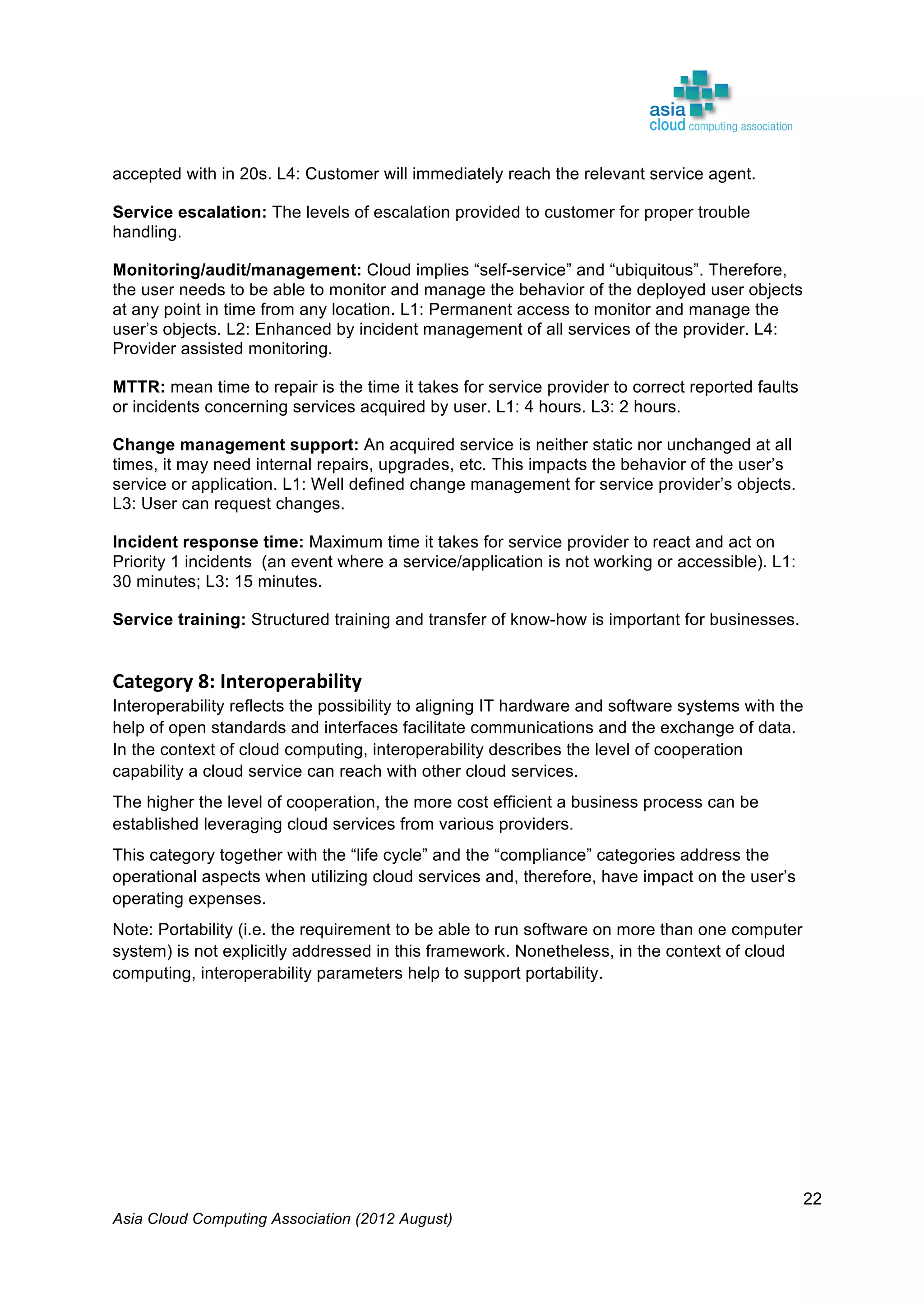Asia Cloud Computing Association (2012 August)
22
accepted with in 20s. L4: Customer will immediately reach the relevant service agent.
Service escalation: The levels of escalation provided to customer for proper trouble
handling.
Monitoring/audit/management: Cloud implies “self-service” and “ubiquitous”. Therefore,
the user needs to be able to monitor and manage the behavior of the deployed user objects
at any point in time from any location. L1: Permanent access to monitor and manage the
user’s objects. L2: Enhanced by incident management of all services of the provider. L4:
Provider assisted monitoring.
MTTR: mean time to repair is the time it takes for service provider to correct reported faults
or incidents concerning services acquired by user. L1: 4 hours. L3: 2 hours.
Change management support: An acquired service is neither static nor unchanged at all
times, it may need internal repairs, upgrades, etc. This impacts the behavior of the user’s
service or application. L1: Well defined change management for service provider’s objects.
L3: User can request changes.
Incident response time: Maximum time it takes for service provider to react and act on
Priority 1 incidents (an event where a service/application is not working or accessible). L1:
30 minutes; L3: 15 minutes.
Service training: Structured training and transfer of know-how is important for businesses.
Category	
  8:	
  Interoperability	
  
Interoperability reflects the possibility to aligning IT hardware and software systems with the
help of open standards and interfaces facilitate communications and the exchange of data.
In the context of cloud computing, interoperability describes the level of cooperation
capability a cloud service can reach with other cloud services.
The higher the level of cooperation, the more cost efficient a business process can be
established leveraging cloud services from various providers.
This category together with the “life cycle” and the “compliance” categories address the
operational aspects when utilizing cloud services and, therefore, have impact on the user’s
operating expenses.
Note: Portability (i.e. the requirement to be able to run software on more than one computer
system) is not explicitly addressed in this framework. Nonetheless, in the context of cloud
computing, interoperability parameters help to support portability.
 