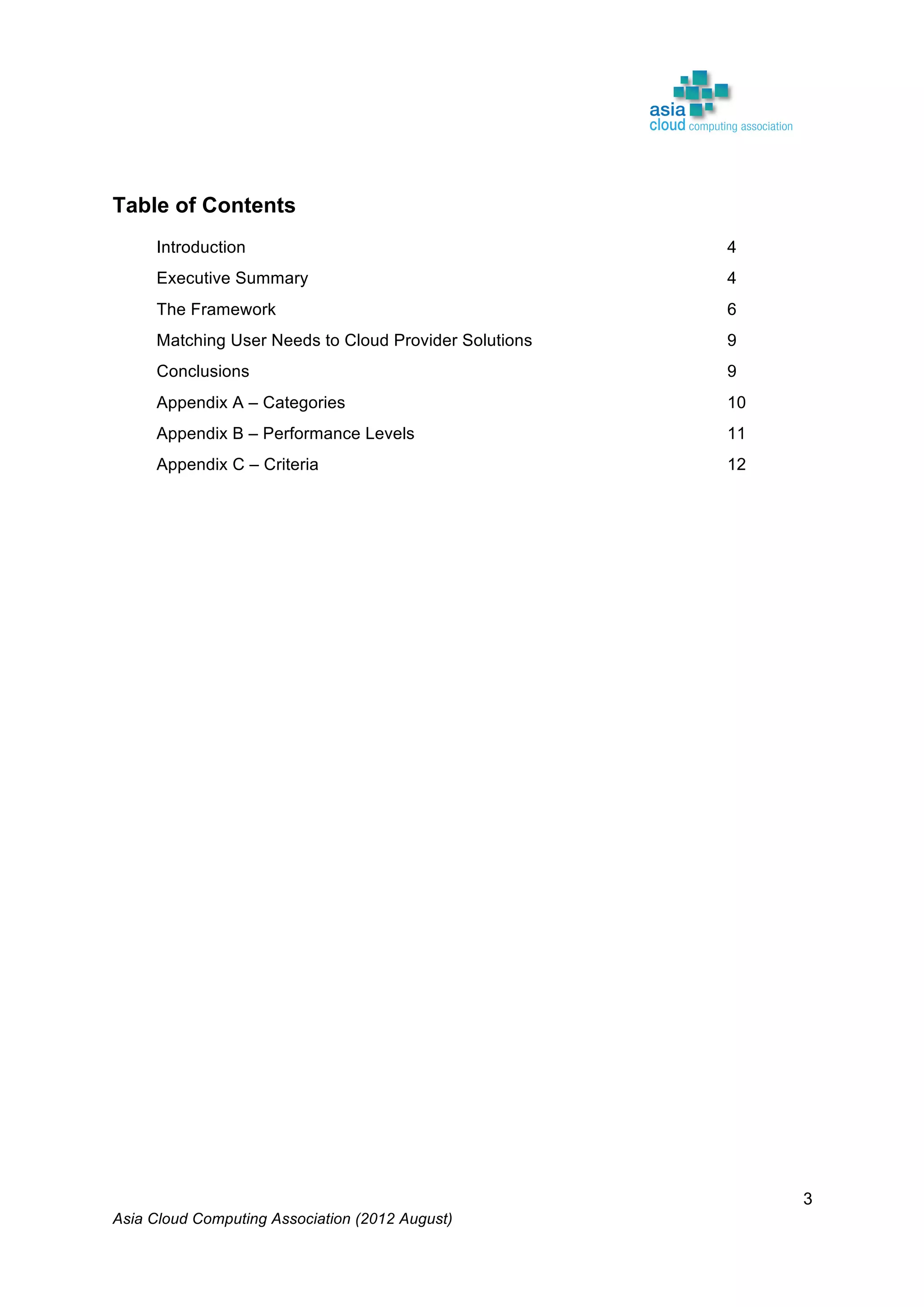 Asia Cloud Computing Association (2012 August)
3
Table of Contents
Introduction 4
Executive Summary 4
The Framework 6
Matching User Needs to Cloud Provider Solutions 9
Conclusions 9
Appendix A – Categories 10
Appendix B – Performance Levels 11
Appendix C – Criteria 12
 