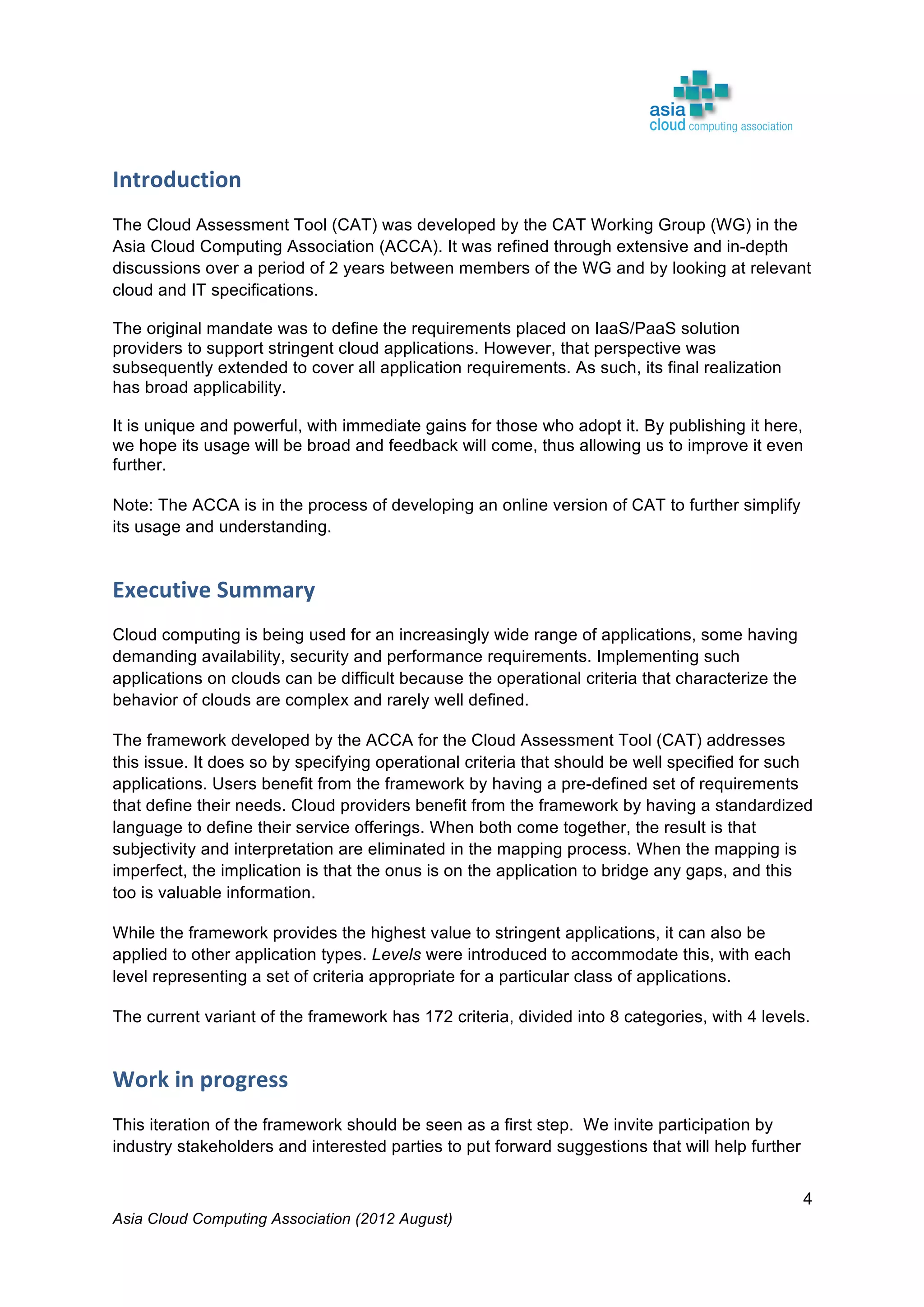 Asia Cloud Computing Association (2012 August)
4
Introduction	
  
The Cloud Assessment Tool (CAT) was developed by the CAT Working Group (WG) in the
Asia Cloud Computing Association (ACCA). It was refined through extensive and in-depth
discussions over a period of 2 years between members of the WG and by looking at relevant
cloud and IT specifications.
The original mandate was to define the requirements placed on IaaS/PaaS solution
providers to support stringent cloud applications. However, that perspective was
subsequently extended to cover all application requirements. As such, its final realization
has broad applicability.
It is unique and powerful, with immediate gains for those who adopt it. By publishing it here,
we hope its usage will be broad and feedback will come, thus allowing us to improve it even
further.
Note: The ACCA is in the process of developing an online version of CAT to further simplify
its usage and understanding.
Executive	
  Summary	
  
Cloud computing is being used for an increasingly wide range of applications, some having
demanding availability, security and performance requirements. Implementing such
applications on clouds can be difficult because the operational criteria that characterize the
behavior of clouds are complex and rarely well defined.
The framework developed by the ACCA for the Cloud Assessment Tool (CAT) addresses
this issue. It does so by specifying operational criteria that should be well specified for such
applications. Users benefit from the framework by having a pre-defined set of requirements
that define their needs. Cloud providers benefit from the framework by having a standardized
language to define their service offerings. When both come together, the result is that
subjectivity and interpretation are eliminated in the mapping process. When the mapping is
imperfect, the implication is that the onus is on the application to bridge any gaps, and this
too is valuable information.
While the framework provides the highest value to stringent applications, it can also be
applied to other application types. Levels were introduced to accommodate this, with each
level representing a set of criteria appropriate for a particular class of applications.
The current variant of the framework has 172 criteria, divided into 8 categories, with 4 levels.
Work	
  in	
  progress	
  
This iteration of the framework should be seen as a first step. We invite participation by
industry stakeholders and interested parties to put forward suggestions that will help further
 