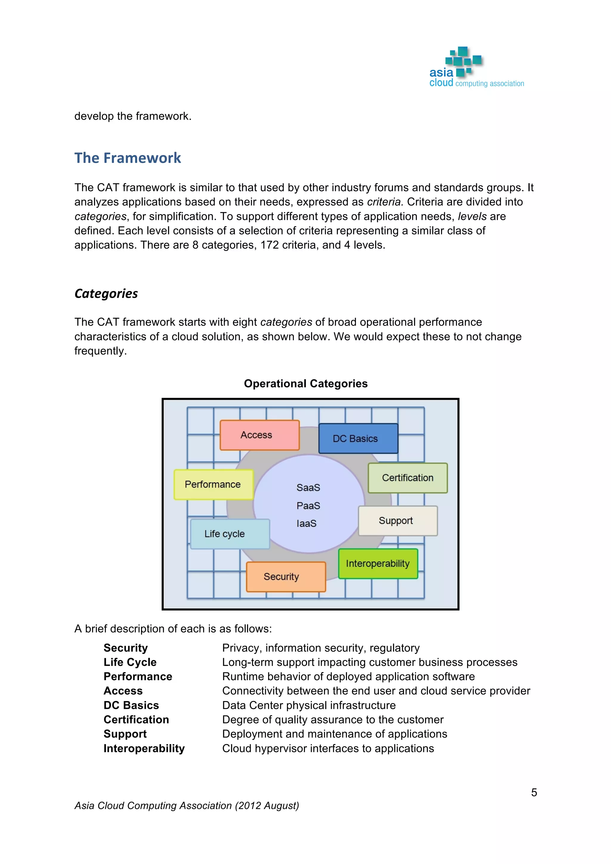 Asia Cloud Computing Association (2012 August)
5
develop the framework.
The	
  Framework	
  	
  
The CAT framework is similar to that used by other industry forums and standards groups. It
analyzes applications based on their needs, expressed as criteria. Criteria are divided into
categories, for simplification. To support different types of application needs, levels are
defined. Each level consists of a selection of criteria representing a similar class of
applications. There are 8 categories, 172 criteria, and 4 levels.
Categories	
  
The CAT framework starts with eight categories of broad operational performance
characteristics of a cloud solution, as shown below. We would expect these to not change
frequently.
Operational Categories
A brief description of each is as follows:
Security Privacy, information security, regulatory
Life Cycle Long-term support impacting customer business processes
Performance Runtime behavior of deployed application software
Access Connectivity between the end user and cloud service provider
DC Basics Data Center physical infrastructure
Certification Degree of quality assurance to the customer
Support Deployment and maintenance of applications
Interoperability Cloud hypervisor interfaces to applications
 